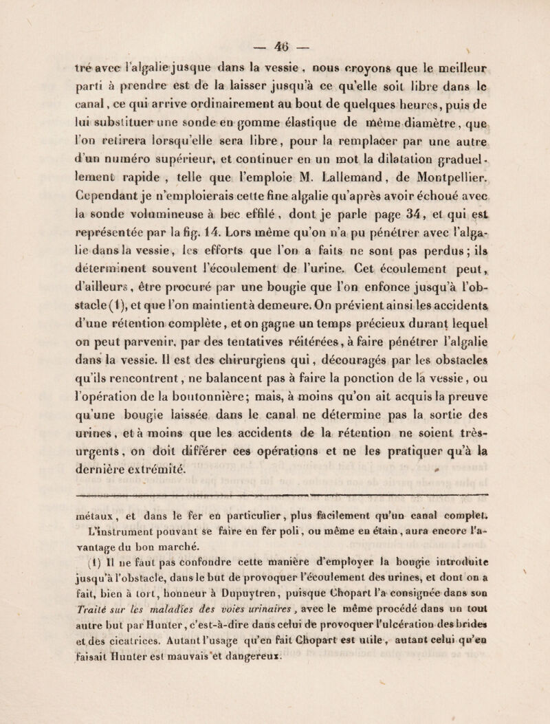 tré avec ialgaîie jusque dans la vessie , nous croyons que le meilleur parti à prendre est de la laisser jusqu’à ce quelle soit libre dans le canal, ce qui arrive ordinairement au bout de quelques heures, puis de lui substituer une sonde en gomme élastique de même diamètre, que l’on retirera lorsqu’elle sera libre, pour la remplacer par une autre d’un numéro supérieur, et continuer en un mot la dilatation graduel¬ lement rapide, telle que l’emploie M. Lallemand, de Montpellier. Cependant je n’emploierais cette fine algalie qu’après avoir échoué avec la sonde volumineuse à bec effilé, dont je parle page 34, et qui est représentée par îafig. 14. Lors même qu’on n’a pu pénétrer avec î’alga- lie dans la vessie, les efforts que l’on a faits ne sont pas perdus ; ils déterminent souvent l’écoulement de l’urine. Cet écoulement peut, d’ailleurs, être procuré par une bougie que l’on enfonce jusqu’à l’ob¬ stacle (1), et que l’on maintient à demeure. On prévient ainsi les accidents d’une rétention complète, et on gagne un temps précieux durant lequel on peut parvenir, par des tentatives réitérées, à faire pénétrer l’algalie dans la vessie. Il est des chirurgiens qui, découragés par les obstacles qu’ils rencontrent, ne balancent pas à faire la ponction de la vessie, ou l’opération de la boutonnière; mais, à moins qu’on ait acquis la preuve qu’une bougie laissée dans le canal ne détermine pas la sortie des urines, et à moins que les accidents de la rétention ne soient très- urgents , on doit différer ces opérations et ne les pratiquer qu’à la dernière extrémité. * métaux, et dans le fer en particulier, plus facilement qu’un canal complet. L’instrument pouvant se faire en fer poli, ou même en étain, aura encore l'a¬ vantage du bon marché. (1) Il ne faut pas confondre cette manière d’employer la bougie introduite jusqu’à l'obstacle, dans le but de provoquer l’écoulement des urines, et dont on a fait, bien à toi t, honneur à Dupuytren, puisque Chopart l’a consignée dans son Traité sur les maladies des voies urinaires t avec le même procédé dans un tout autre but par Hunter, c’est-à-dire dans celui de provoquer l’ulcération des brides et des cicatrices. Autant l’usage qu’en fait GhopaTt est utile , autant celui qu’en faisait Hunter est mauvais et dangereux.