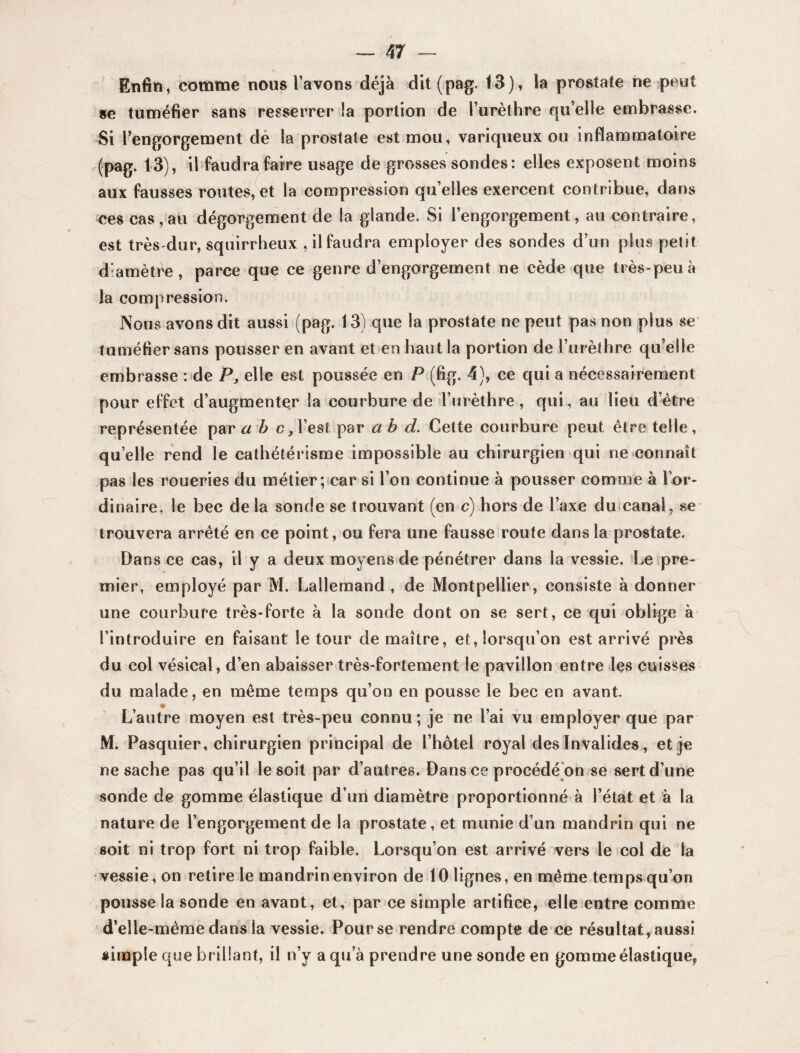 Enfin, comme nous l’avons déjà dit (pag. 13), la prostate ne peut se tuméfier sans resserrer la portion de l’urèthre qu’elle embrasse. Si l’engorgement de la prostate est mou, variqueux ou inflammatoire (pag. 13), il faudra faire usage de grosses sondes: elles exposent moins aux fausses routes,et la compression quelles exercent contribue, dans ces cas, au dégorgement de la glande. Si l’engorgement, au contraire, est très-dur, squirrheux , il faudra employer des sondes d’un plus petit diamètre , parce que ce genre d’engorgement ne cède que très-peu à la compression. ISous avons dit aussi (pag. 13) que la prostate ne peut pas non plus se tuméfier sans pousser en avant et en haut la portion de l’urèthre qu’elle embrasse : de P, elle est poussée en P (fig. 4), ce qui a nécessairement pour effet d’augmenter la courbure de l’urèthre, qui, au lieu d’être représentée par a b c, l’est par a b d. Cette courbure peut être telle, quelle rend le cathétérisme impossible au chirurgien qui ne connaît pas les roueries du métier; car si l’on continue à pousser comme à 1 or¬ dinaire, le bec delà sonde se trouvant (en c) hors de l’axe du canal, se trouvera arrêté en ce point, ou fera une fausse route dans la prostate. Dans ce cas, il y a deux moyens de pénétrer dans la vessie. Le pre¬ mier, employé par M. Lallemand, de Montpellier, consiste adonner une courbure très-forte à la sonde dont on se sert, ce qui oblige à l’introduire en faisant le tour de maître, et, lorsqu’on est arrivé près du col vésical, d’en abaisser très-fortement le pavillon entre les cuisses du malade, en même temps qu’on en pousse le bec en avant. L’autre moyen est très-peu connu; je ne l’ai vu employer que par M. Pasquier, chirurgien principal de l’hôtel royal des Invalides, et je ne sache pas qu’il le soit par d’autres. Dans ce procédé on se sert d’une sonde de gomme élastique d’un diamètre proportionné à l’état et à la nature de l’engorgement de la prostate, et munie d’un mandrin qui ne soit ni trop fort ni trop faible. Lorsqu’on est arrivé vers le col de la vessie, on retire le mandrin environ de 10 lignes, en même temps qu’on pousse la sonde en avant, et, par ce simple artifice, elle entre comme d’elle-même dans la vessie. Pour se rendre compte de ce résultat , aussi «impie que brillant, il n’y a qu’à prendre une sonde en gomme élastique,