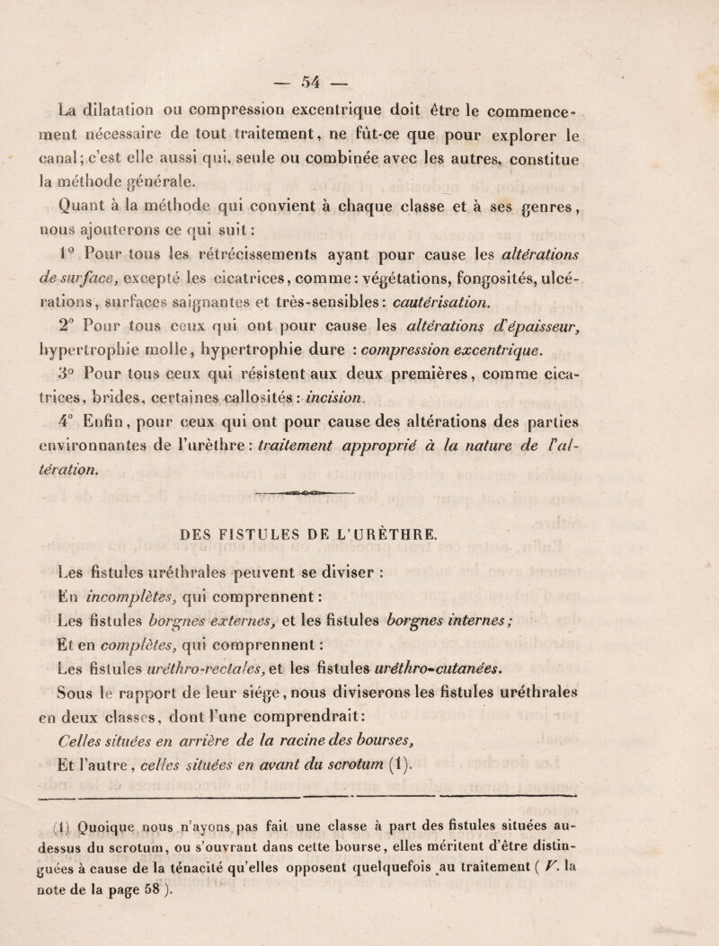 La dilatation on compression excentrique doit être le commence¬ ment nécessaire de tout traitement, ne fût-ce que pour explorer le canal; c’est elle aussi qui, seule ou combinée avec les autres, constitue la méthode générale. Quant à la méthode qui convient à chaque classe et à ses genres, nous ajouterons ce qui suit : 1° Pour tous les rétrécissements ayant pour cause les altérations de surface, excepté les cicatrices, comme : végétations, fongosités, ulcé¬ rations, surfaces saignantes et très-sensibles: cautérisation. 2° Pour tous ceux qui ont pour cause les altérations di épaisseur, hypertrophie molle, hypertrophie dure \ compression excentrique. 3° Pour tous ceux qui résistent aux deux premières, comme cica¬ trices, brides, certaines callosités '. incision. 4° Enfin, pour ceux qui ont pour cause des altérations des parties environnantes de l’urèthre : traitement approprié à la nature de Fal¬ tération. DES FISTULES DE L’URÈTHRE. Les fistules uréthrales peuvent se diviser : En incomplètes, qui comprennent : Les fistules borgnes externes, et les fistules borgnes internes ; Et en complètes, qui comprennent : Les fistules urétkro-rectales, et les fistules uréthro~cutanées. Sous le rapport de leur siège, nous diviserons les fistules uréthrales en deux classes, dont Fane comprendrait: Celles situées en arrière de la racine des bourses. Et l’autre, celles situées en avant du scrotum (1). (i) Quoique nous « ayons pas fait une classe à part des fistules situées au- dessus du scrotum, ou s’ouvrant dans cette bourse, elles méritent d’être distin¬ guées à cause de la ténacité qu’elles opposent quelquefois au traitement {F. la note de la page 58 ).