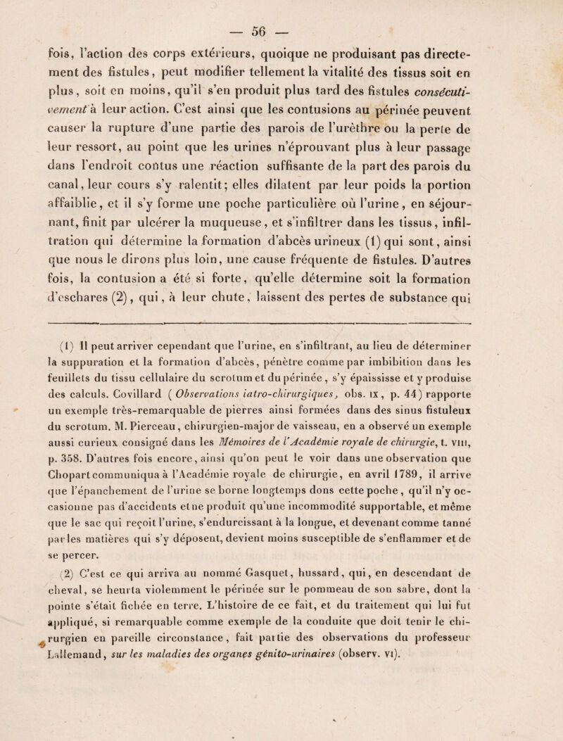 fois, l’action des corps extérieurs, quoique ne produisant pas directe¬ ment des fistules, peut modifier tellement la vitalité des tissus soit en plus, soit en moins, qu’il s’en produit plus tard des fistules consécuti¬ vement à leur action. C’est ainsi que les contusions au périnée peuvent causer la rupture d’une partie des parois de l’urèthre ou la perte de leur ressort, au point que les urines n’éprouvant plus à leur passage dans l'endroit contus une réaction suffisante de la part des parois du canal, leur cours s’y ralentit; elles dilatent par leur poids la portion affaiblie, et il s’y forme une poche particulière où l’urine, en séjour¬ nant, finit par ulcérer la muqueuse, et s’infiltrer dans les tissus, infil¬ tration qui détermine la formation d’abcès urineux (1) qui sont, ainsi que nous le dirons plus loin, une cause fréquente de fistules. D’autres fois, la contusion a été si forte, quelle détermine soit la formation d'eschares (2), qui, à leur chute, laissent des pertes de substance qui (1) Il peut arriver cependant que l’urine, en s’infiltrant, au lieu de déterminer la suppuration et la formation d’abcès, pénètre comme par imbibition dans les feuillets du tissu cellulaire du scrotum et du périnée, s’y épaississe et y produise des calculs. Covillard ( Observations iatro-chirurgiques, obs. ix, p. 44) rapporte un exemple très-remarquable de pierres ainsi formées dans des sinus fistuleux du scrotum. M. Pierceau, chirurgien-major de vaisseau, en a observé un exemple aussi curieux consigné dans les Mémoires de VAcadémie royale de chirurgie, t. vin, p. 358. D’autres fois encore, ainsi qu’on peut le voir dans une observation que Chopartcommuniqua à l’Académie royale de chirurgie, en avril 1789, il arrive que l’épanchement de l’urine se borne longtemps dons cette poche , qu’il n’y oc¬ casionne pas d’accidents etne produit qu’une incommodité supportable, et même que le sac qui reçoit l’urine, s’endurcissant à la longue, et devenant comme tanné parles matières qui s’y déposent, devient moins susceptible de s’enflammer et de se percer. 2) C’est ce qui arriva au nommé Gasquet, hussard, qui, en descendant de cheval, se heurta violemment le périnée sur le pommeau de son sabre, dont la pointe s’était fichée en terre. L’histoire de ce fait, et du traitement qui lui fut appliqué, si remarquable comme exemple de la conduite que doit tenir le chi- ^ rurgien en pareille circonstance, fait paitie des observations du professeur Lallemand, sur les maladies des organes génito-urinaires (observ. Vi).