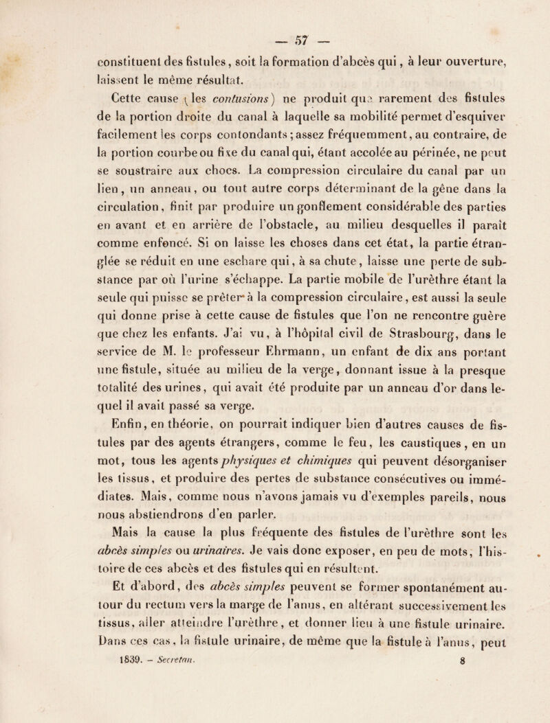 constituent des fistules, soit ia formation d’abcès qui, à leur ouverture, laissent le même résultat. Cette cause (Mes contusions) ne produit que rarement des fistules de la portion droite du canal à laquelle sa mobilité permet d’esquiver facilement les corps contondants ; assez fréquemment, au contraire, de la portion courbe ou fixe du canal qui, étant accolée au périnée, ne peut se soustraire aux chocs. La compression circulaire du canal par un lien, un anneau, ou tout autre corps déterminant de la gêne dans 1a circulation, finit par produire un gonflement considérable des parties en avant et en arrière de l’obstacle, au milieu desquelles il paraît comme enfoncé. Si on laisse les choses dans cet état, la partie étran¬ glée se réduit en une eschare qui, à sa chute, laisse une perte de sub¬ stance par où l’urine s’échappe. La partie mobile de l’urèthre étant la seule qui puisse se prêtera la compression circulaire, est aussi la seule qui donne prise à cette cause de fistules que l’on ne rencontre guère que chez les enfants. J’ai vu, à l’hôpital civil de Strasbourg, dans le service de M. le professeur Ehrmann, un enfant de dix ans portant une fistule, située au milieu de la verge, donnant issue à la presque totalité des urines, qui avait été produite par un anneau d’or dans le¬ quel il avait passé sa verge. Enfin, en théorie, on pourrait indiquer bien d’autres causes de fis¬ tules par des agents étrangers, comme le feu, les caustiques, en un mot, tous les agents physiques et chimiques qui peuvent désorganiser les tissus, et produire des pertes de substance consécutives ou immé¬ diates. Mais, comme nous n’avons jamais vu d’exemples pareils, nous nous abstiendrons d’en parler. Mais la cause la plus fréquente des fistules de l’urèthre sont les abcès simples ou urinaires. Je vais donc exposer, en peu de mots, l’his¬ toire de ces abcès et des fistules qui en résultent. Et d’abord, des abcès simples peuvent se former spontanément au¬ tour du rectum vers la marge de l’anus, en altérant successivement les tissus, aller atteindre l’urèthre, et donner lieu à une fistule urinaire. Dans ces cas, la fistule urinaire, de même que la fistule à l’anus, peut 1839. — Se ne tau. §