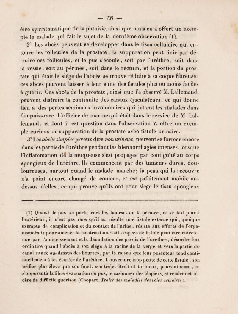 être symptomatique de la phthisie, ainsi que nous en a offert un exem¬ ple le malade qui fait le sujet de la deuxième observation (1). 2° Les abcès peuvent se développer dans le tissu cellulaire qui en¬ toure les follicules de la prostate; la suppuration peut finir par dé¬ truire ces follicules, et le pus s’écoule, soit par l’urèthre, soit dans la vessie, soit au périnée, soit dans le rectum, et la portion de pros¬ tate qui était le siège de l’abcès se trouve réduite à sa coque fibreuse : ces abcès peuvent laisser à leur suite des fistules plus ou moins faciles à guérir. Ces abcès de la prostate , ainsi que l’a observé M. Lallemand, peuvent distraire la continuité des canaux éjaculateurs, ce qui donne lieu à des perles séminales involontaires qui jettent les malades dans l’impuissance. L’officier de marine qui était dans le service de M. Lal¬ lemand , et dont il est question dans l’observation Y, offre un exem¬ ple curieux de suppuration de la prostate avec fistule urinaire. 3° Les abcès simples je veux dire non urineux, peuvent se former encore dans les parois de l’urèthre pendant les blennorrhagies intenses, lorsque l’inflammation dé la muqueuse s’est propagée par contiguïté au corps spongieux de l’urèthre. Ils commencent par des tumeurs dures, dou¬ loureuses, surtout quand le malade marche; la peau qui la recouvre n’a point encore changé de couleur, et est pafaitement mobile au- dessus d’elles, ce qui prouve qu’ils ont pour siège le tissu spongieux (1) Quand le pus se porte vers les bourses ou le périnée, et se fait jour à l’extérieur, il n’est pas rare qu’il en résulte une fistule externe qui, quoique exempte de complication et du contact del’uriue, résiste aux efforts de l’orga¬ nisme faits pour amener la cicatrisation. Celte espèce de fistule peut être entrete¬ nue par l’amincissement et la dénudation des parois de l’urèthre , désordre fort ordinaire quand l’abcès à son siège à la racine de la verge et vers la partie du canal située au-dessus des bourses, par la raison que leur pesanteur tend conti¬ nuellement à les écarter de l’urèthre. L’ouverture trop petite de cette fistule , son orifice plus élevé que son fond , son trajet étroit et tortueux, peuvent aussi, en s’opposantà la libre évacuation du pus, occasionner des clapiers, et rendrecet ul¬ cère de difficile guérison (Chopart, Traité des maladies des voies urinaires).