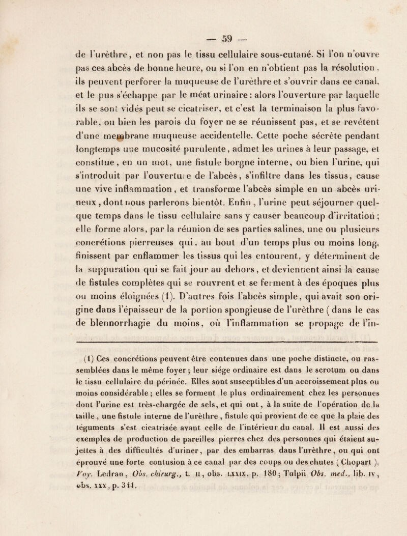 de l’urèthre, et non pas le tissu cellulaire sous-cutané. Si l’on n’ouvre pas ces abcès de bonne heure, ou si l’on en n’obtient pas la résolution . ils peuvent perforer la muqueuse de l’urèthre et s’ouvrir dans ce canal, et le pus s’échappe par le méat urinaire: alors l’ouverture par laquelle ils se sont vidés peut se cicatriser, et c’est la terminaison la plus favo¬ rable, ou bien les parois du foyer ne se réunissent pas, et se revêtent d’une membrane muqueuse accidentelle. Cette poche sécrète pendant longtemps une mucosité purulente, admet les urines à leur passage, et constitue, en un mot, une fistule borgne interne, ou bien l’urine, qui s’introduit par l’ouvertuie de l’abcès, s’infiltre dans les tissus, cause une vive inflammation, et transforme l’abcès simple en un abcès urb neux , dont nous parlerons bientôt. Enfin , l’urine peut séjourner quel¬ que temps dans le tissu cellulaire sans y causer beaucoup d’irritation ; elle forme alors, par la réunion de ses parties salines, une ou plusieurs concrétions pierreuses qui, au bout d’un temps plus ou moins long, finissent par enflammer les tissus qui les entourent, y déterminent de la suppuration qui se fait jour au dehors , et deviennent ainsi la cause de fistules complètes qui se rouvrent et se ferment à des époques plus ou moins éloignées (1). D’autres fois l’abcès simple, qui avait son ori¬ gine dans l’épaisseur de la portion spongieuse de l’urèthre ( dans le cas de blennorrhagie du moins, où l’inflammation se propage de i’in- (1) Ces concrétions peuvent être contenues dans une poche distincte, ou ras¬ semblées dans le même foyer ; leur siège ordinaire est dans le scrotum ou dans le tissu cellulaire du périnée. Elles sont susceptibles d’un accroissement plus ou moins considérable; elles se forment le plus ordinairement chez les personnes dont l’urine est très-chargée de sels, et qui ont, à la suite de l’opération de la taille , une fistule interne de l’urèthre , fistule qui provient de ce que la plaie des téguments s’est cicatrisée avant celle de l’intérieur du canal. Il est aussi des exemples de production de pareilles pierres chez des personnes qui étaient su¬ jettes à des difficultés d’uriner, par des embarras dans l’urèthre, ou qui ont éprouvé une forte contusion à ce canal par des coups ou des chutes ( Chopart ). Voy. Ledran , Obs, chirurgt. u, obs. lxxix, p. 180; Tulpii Obs. med., lib. iv, uhs. xxx, p. 3U,