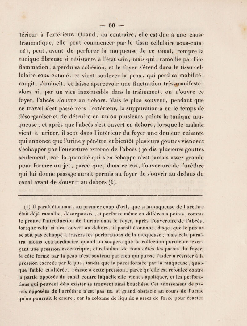 teneur à l’extérieur. Quand, au contraire, elle est due à une cause traumatique, elle peut commencer par le tissu cellulaire sous-cuta né), peut, avant de perforer la muqueuse de ce canal, rompre la tunique fibreuse si résistante à l’état sain, mais qui, ramollie par l’in¬ flammation , a perdu sa cohésion, et le foyer s’étend dans le tissu cel¬ lulaire sous-cutané, et vient soulever la peau, qui perd sa mobilité, rougit, s’amincit, et laisse apercevoir une fluctuation très-manifeste: alors si, par un vice inexcusable dans le traitement, on n’ouvre ce foyer, l’abcès s’ouvre au dehors. Mais le plus souvent, pendant que ce travail s’est passé vers l’extérieur, la suppuration a eu le temps de désorganiser et de détruire en un ou plusieurs points la tunique mu¬ queuse ; et après que l’abcès s’est ouvert en dehors, lorsque le malade vient à uriner, il sent dans l’intérieur du foyer une douleur cuisante qui annonce que l’urine y pénètre, et bientôt plusieurs gouttes viennent s’échapper par l’ouverture externe de l’abcès (je dis plusieurs gouttes seulement, car la quantité qui s’en échappe n’est jamais assez grande pour former un jet, parce que, dans ce cas, l’ouverture de l’urèthre qui lui donne passage aurait permis au foyer de s’ouvrir au dedans du canal avant de s’ouvrir au dehors (1). \ / > (1) Il paraît étonnant, au premier coup d’œil, que si la muqueuse de l’urèthre était déjà ramollie, désorganisée, et perforée même en différents points , comme le prouve l’introduction de l’urine dans le foyer, après l’ouverture de l’abcès, lorsque celui-ci s’est ouvert au dehors, il paraît étonnant, dis-je, que le pus ne se soit pas échappé à travers les perforations de la muqueuse ; mais cela paraî¬ tra moins extraordinaire quand on songera que la collection purulente exer¬ çant une pression excentrique, et refoulant de tous côtés les parois du foyer, le côté formé par la peau n’est soutenu par rien qui puisse l’aider à résister à la pression exercée par le pus , tandis que la paroi formée par la muqueuse , quoi¬ que faible et altérée , résiste à cette pression , parce qu’elle est refoulée contre la partie opposée du canal contre laquelle elle vient s’appliquer, et les perfora¬ tions qui peuvent déjà exister se trouvent ainsi bouchées. Cet adossement de pa¬ rois opposées de l’urrèthre n’est pas un si grand obstacle au cours de l’urine qu’on pourrait le croire, car la colonne de liquide a assez de force pour écarter