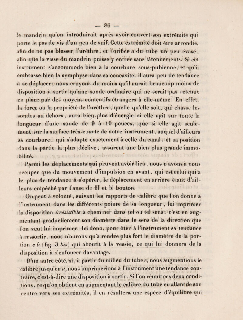 le mandrin qu’on introduirait après avoir couvert son extrémité qui porte le pas de vis d’un peu de suif. Cette extrémité doit être arrondie, afin de ne pas blesser l’urèthre, et l’orifice a du tube un peu évasé, afin que la visse du mandrin puisse y entrer sans tâtonnements. Si cet instrument s’accommode bien à la courbure sous-pubienne, et qu’il embrasse bien la symphyse dans sa concavité, il aura peu de tendance à se déplacer; nous croyons du moins qu’il aurait beaucoup moins de disposition à sortir qu’une sonde ordinaire qui ne serait pas retenue en place par des moyens contentifs étrangers à elle-même. En effet, la force ou la propriété de l’urèthre, quelle qu’elle soit, qui chasse les sondes au dehors, aura bien^plus d’énergie si elle agit sur toute la longueur d’une sonde de 9 à 10 pouces, que si elle agit seule ment sur la surface très-courte de notre instrument, auquel d’ailleurs sa courbure, qui s’adapte exactement à celle du canal, et sa position dans la partie la plus déclive, assurent une bien plus grande immo¬ bilité. Parmi les déplacements qui peuvent avoir lieu, nous n avons à nous occuper que du mouvement d’impulsion en avant, qui est celui qui a le plus de tendance à s’opérer, le déplacement en arrière étant d’ail¬ leurs empêché par l’anse de fil et le bouton. On peut à volonté, suivant les rapports de calibre que l’on donne à l’instrument dans les différents points de sa longueur, lui imprimer la disposition irrésistible à cheminer dans tel ou tel sens: c’est en aug¬ mentant graduellement son diamètre dans le sens de la direction que l’on veut lui imprimer. Ici donc, pour ôter à l’instrument sa tendance à ressortir, nous n’aurons qu’à rendre plus fort le diamètre de la por¬ tion cb (fig. 3 bis) qui aboutit à la vessie, ce qui lui donnera de la disposition à s’enfoncer davantage. D’un autre côté, si, à partir du milieu du tube c, nous augmentions le eaiibrejusqu’en a, nous imprimerions à l’instrument unetendance con¬ traire, c’est-à-dire une disposition à sortir. Si l’on réunit ces deux condi¬ tions , ce qu’on obtient en augmentant le calibre du tube en allant de son centre vers ses extrémités, il en résultera une espèce d’équilibre qui