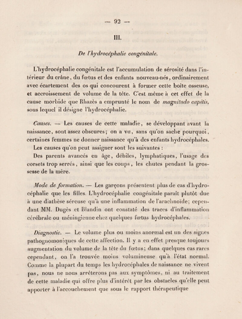 III. De lhydrocéphalie congénitale. L’hydrocéphalie congénitale est l'accumulation de sérosité dans l’in¬ térieur du crâne, du fœtus et des enfants nouveau-nés, ordinairement avec écartement des os qui concourent à former cette boîte osseuse, et accroissement de volume de la tête. C’est même à cet effet de la cause morbide que Rhazès a emprunté le nom de magnitudo capitis, sous lequel il désigne l’hydrocéphalie. Causes. — Les causes de cette maladie, se développant avant la naissance, sont assez obscures ; on a vu, sans qu’on sache pourquoi, certaines femmes ne donner naissance qu’à des enfants hydrocéphales. Les causes qu’on peut assigner sont les suivantes : Des parents avancés en âge, débiles, lymphatiques, l’usage des corsets trop serrés, ainsi que les coups, les chutes pendant la gros¬ sesse de la mère. Mode de formation. -— Les garçons présentent plus de cas d’hydro¬ céphalie que les filles. L’hydrocéphalie congénitale paraît plutôt due à une diathèse séreuse qu’à une inflammation de l’arachnoïde; cepen¬ dant MM. Dugès et Blandin ont constaté des traces d’inflammation cérébrale ou ménirigienne chez .quelques fœtus hydrocéphales. Diagnostic. — Le volume plus ou moins anormal est un des signes pathognomoniques de cette affection, il y a en effet presque toujours augmentation du volume de la tête du fœtus; dans quelques cas rares cependant, on l’a trouvée moins volumineuse qu’à l’état normal. Comme la plupart du temps les hydrocéphales de naissance ne vivent pas, nous ne nous arrêterons pas aux symptômes, ni au traitement de cette maladie qui offre plus d’intérêt par les obstacles qu’elle peut apporter à l’accouchement que sous le rapport thérapeutique