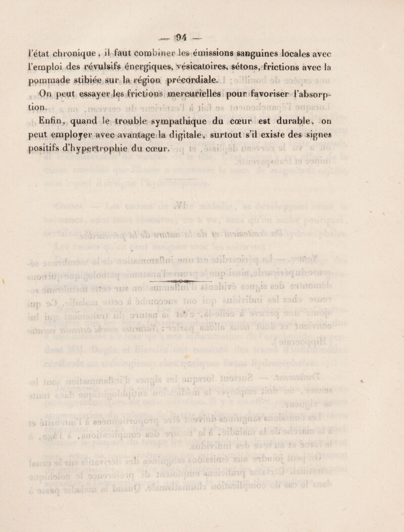 1 état chronique , il faut combiner les émissions sanguines locales avec l’emploi des révulsifs énergiques, vésicatoires, sétons, frictions avec la pommade stibiée sur la région précordiaîe. On peut essayer les frictions mercurielles pour favoriser l’absorp¬ tion. ;• - ii p • Enfin, quand le trouble sympathique du cœur est durable, on peut employer avec avantage la digitale , surtout s’il existe des signes positifs d’hypertrophie du cœur. : ’> ./ i >