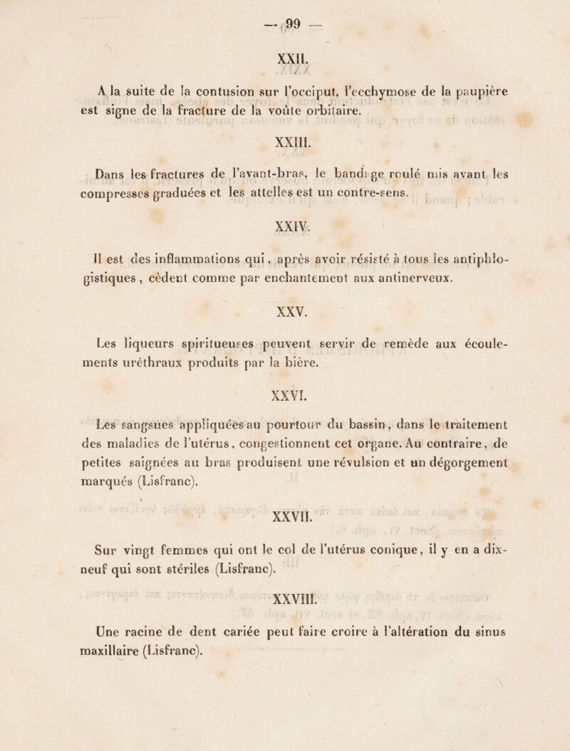 xxn. ' 't - ' • - * a* r . : . .J. . A la suite de la contusion sur l’occiput, l’ecchymose de la paupière est signe de la fracture de la voûte orbitaire. XXIII. Dans les fractures de l’avant-bras, le bandage roulé mis avant les compresses graduées et les attelles est un contre-sens. XXIV. 11 est des inflammations qui, après avoir résisté à tous les antiphlo¬ gistiques , cèdent comme par enchantement aux antinerveux. XXV. Les liqueurs spiritueuses peuvent servir de remède aux écoule» ments uréthraux produits par la bière. XX VL Les sangsues appliquées au pourtour du bassin, dans le traitement des maladies de l’utérus, congestionnent cet organe. Au contraire, de petites saignées au bras produisent une révulsion et un dégorgement marqués (Lisfranc). XXVII. Sur vingt femmes qui ont le col de l’utérus conique, il y en a dix neuf qui sont stériles (Lisfranc). XXVIII. Une racine de dent cariée peut faire croire à l’altération du sinus maxillaire (Lisfranc).