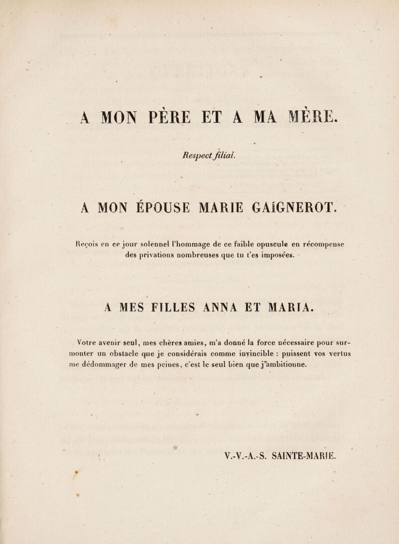 A MON PÈRE ET A MA MÈRE. . *«f Respect filial. •v * • A MON ÉPOUSE MARIE GA1GNEROT. Reçois en ce jour solennel l’hommage de ce faible opuscule en récompense des privations nombreuses que tu t’es imposées. A MES FILLES ANNA ET MARIA. Votre avenir seul, mes chères amies, m’a donné la force nécessaire pour sur¬ monter un obstacle que je considérais comme invincible : puissent vos vertus me dédommager de mes peines, c’est le seul bien que j’ambitionne. V.-V.-A.-S. SAINTE-MARIE.