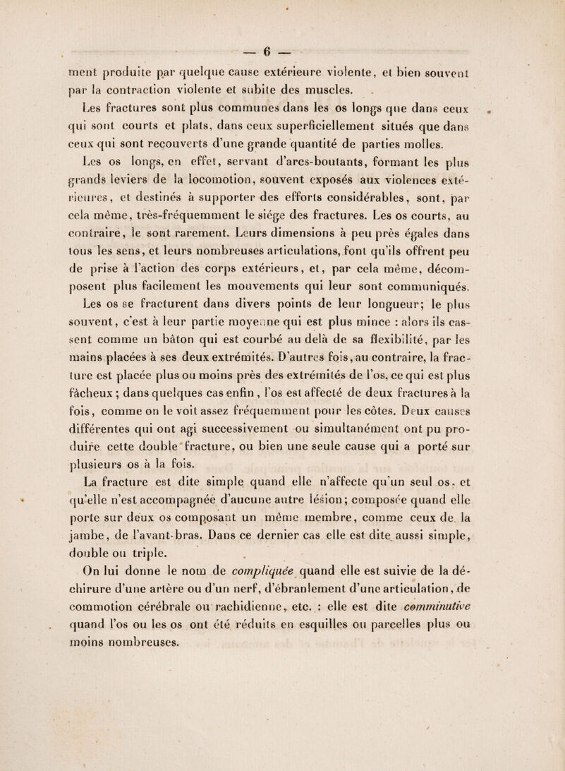 ment produite par quelque cause extérieure violente, et bien souvent par la contraction violente et subite des muscles. Les fractures sont plus communes dans les os longs que dans ceux qui sont courts et plats, dans ceux superficiellement situés que dans ceux qui sont recouverts d’une grande quantité de parties molles. Les os longs, en effet, servant d’arcs-boutants, formant les plus grands leviers de la locomotion, souvent exposés aux violences exté¬ rieures, et destinés à supporter des efforts considérables, sont, par cela même, très-fréquemment le siège des fractures. Les os courts, au contraire, le sont rarement. Leurs dimensions à peu près égales dans tous les sens, et leurs nombreuses articulations, font qu’ils offrent peu de prise à l’action des corps extérieurs, et, par cela même, décom¬ posent plus facilement les mouvements qui leur sont communiqués. Les os se fracturent dans divers points de leur longueur; le plus souvent, c’est à leur partie moyenne qui est plus mince : alors ils cas¬ sent comme un bâton qui est courbé au delà de sa flexibilité, par les mains placées à ses deux extrémités. D’autres fois, au contraire, la frac¬ ture est placée plus ou moins près des extrémités de l’os, ce qui est plus fâcheux ; dans quelques cas enfin , l’os est affecté de deux fractures à la fois, comme on le voit assez fréquemment pour les côtes. Deux causes différentes qui ont agi successivement ou simultanément ont pu pro¬ duire cette double fracture, ou bien une seule cause qui a porté sur plusieurs os â la fois. La fracture est dite simple quand elle n’affecte qu’un seul os» et qu’elle n’est accompagnée d’aucune autre lésion; composée quand elle porte sur deux os composant un même membre, comme ceux de la jambe, de l’avant-bras. Dans ce dernier cas elle est dite aussi simple, double ou triple. On lui donne le nom de compliquée quand elle est suivie de la dé¬ chirure d’une artère ou d’un nerf, d’ébranlement d’une articulation, de commotion cérébrale ou rachidienner etc. : elle est dite comminutive quand l’os ou les os ont été réduits en esquilles ou parcelles plus ou moins nombreuses.