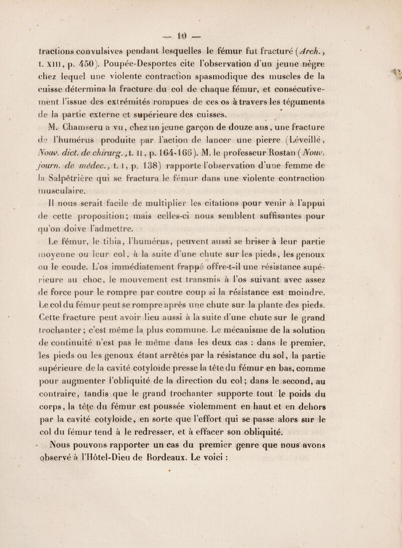 tractions convulsives pendant lesquelles le fémur fut fracturé [Jrch.} t. XIII, p. 450). Poupée-Desportes cite l’observation d’un jeune nègre chez lequel une violente contraction spasmodique des muscles de la cuisse détermina la fracture du col de chaque fémur, et consécutive¬ ment l’issue des extrémités rompues de ces os à travers les téguments de la partie externe et supérieure des cuisses. M. Ohamseru a vu, chez un jeune garçon de douze ans, une fracture de l’humérus produite par Faction de lancer une pierre (Léveillé, Nouv. dict. de chirurg. ,t. Il, p. 164-168). M. le professeur îtostan ( Noue, journ. de médect. l, p. 138) rapporte l’observation d’une femme de la Salpêtrière qui se fractura le fémur dans une violente contraction musculaire. 11 nous serait facile de multiplier les citations pour venir à l’appui de cette proposition; mais celles-ci nous semblent suffisantes pour qu’on doive l’admettre. Le fémur, le tibia, l’humérus, peuvent aussi se brisera leur partie moyenne ou leur col, à la suite d’une chute sur les pieds, les genoux ou le coude. L os immédiatement frappé offre-t-il une résistance supé¬ rieure au choc, le mouvement est transmis à S’os suivant avec assez de forcée pour le rompre par contre coup si la résistance est moindre. Le col du fémur peut se rompre après une chute sur la plante des pieds. Cette fracture peut avoir lieu aussi à la suite d’une chute sur le grand trochanter; c’est même la plus commune. Le mécanisme de la solution de continuité n’est pas le même dans les deux cas : dans le premier, les pieds ou les genoux étant arrêtés par la résistance du sol, la partie supérieure de la cavité cotyloïde presse la têtedu fémur en bas, comme pour augmenter l’obliquité de la direction du col; dans le second, au contraire, tandis que le grand trochanter supporte tout le poids du corps, la tête du fémur est poussée violemment en haut et en dehors par la cavité cotyloïde, en sorte que l’effort qui se passe alors sur le col du fémur tend à le redresser, et à effacer son obliquité. Nous pouvons rapporter un cas du premier genre que nous avons observé à l’Hôtel-Dieu de Bordeaux. Le voici :