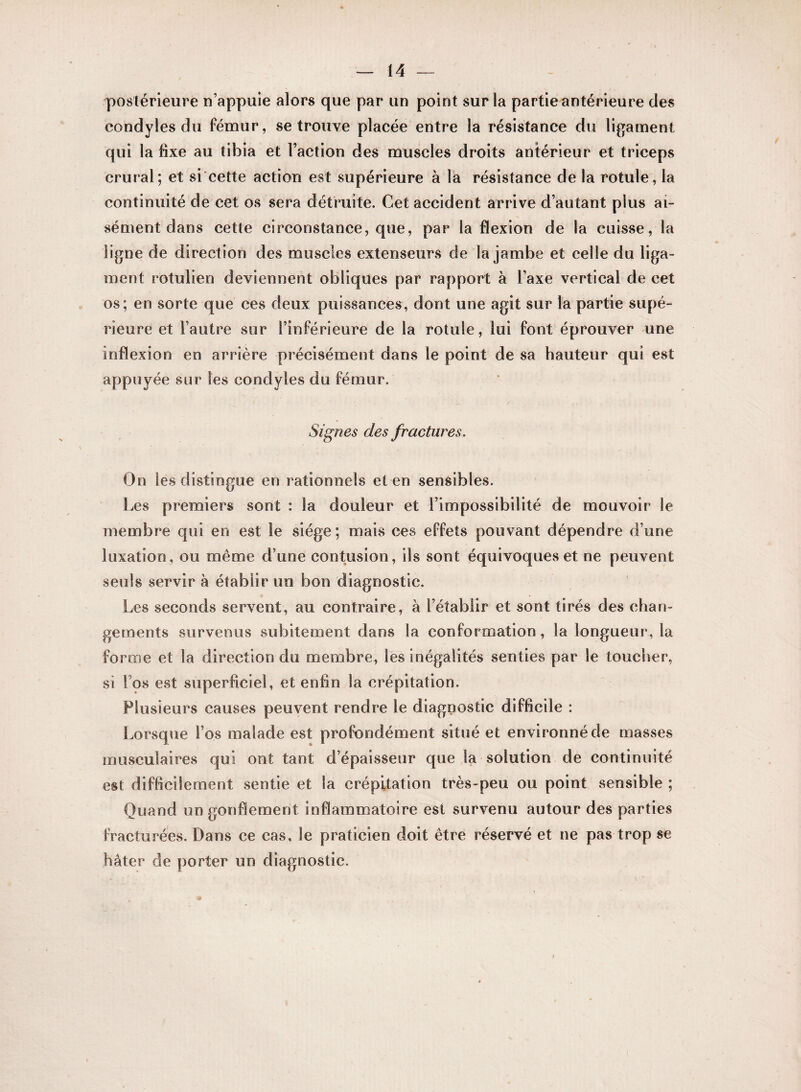 postérieure n’appuie alors que par un point sur la partie antérieure des eondyles du fémur, se trouve placée entre la résistance du ligament qui la fixe au tibia et Faction des muscles droits antérieur et triceps crural; et si cette action est supérieure à la résistance de la rotule, la continuité de cet os sera détruite. Cet accident arrive d’autant plus ai¬ sément dans cette circonstance, que, par la flexion de la cuisse, la ligne de direction des muscles extenseurs de la jambe et celle du liga¬ ment rotulien deviennent obliques par rapport à l’axe vertical de cet os; en sorte que ces deux puissances, dont une agit sur la partie supé¬ rieure et l’autre sur l’inférieure de la rotule, lui font éprouver une inflexion en arrière précisément dans le point de sa hauteur qui est appuyée sur les eondyles du fémur. Signes des fractures. On les distingue en rationnels et en sensibles. Les premiers sont : la douleur et l’impossibilité de mouvoir le membre qui en est le siège; mais ces effets pouvant dépendre d’une luxation, ou même d’une contusion, ils sont équivoques et ne peuvent seuls servir à établir un bon diagnostic. Les seconds servent, au contraire, à l’établir et sont tirés des chan¬ gements survenus subitement dans la conformation , la longueur, la forme et la direction du membre, les inégalités senties par le toucher, si Fos est superficiel, et enfin la crépitation. Plusieurs causes peuvent rendre le diagnostic difficile : Lorsque Fos malade est profondément situé et environné de masses musculaires qui ont tant d’épaisseur que la solution de continuité est difficilement sentie et la crépitation très-peu ou point sensible ; Quand un gonflement inflammatoire est survenu autour des parties fracturées. Dans ce cas, le praticien doit être réservé et ne pas trop se hâter de porter un diagnostic.
