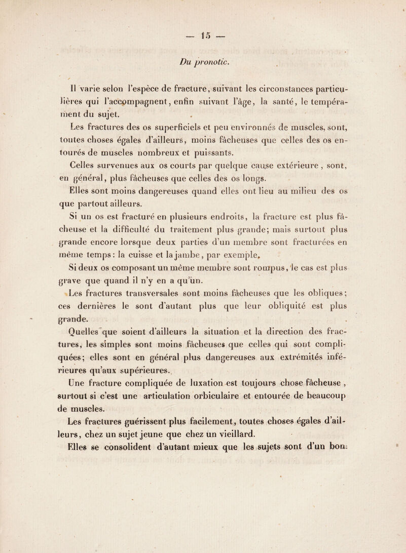 Du pronotic. ✓ Il varie selon l’espèce de fracture, suivant les circonstances particu¬ lières qui l’accompagnent, enfin suivant l’âge, la santé, le tempéra¬ ment du sujet. Les fractures des os superficiels et peu environnés de muscles, sont, toutes choses égales d’ailleurs, moins fâcheuses que celles des os en¬ tourés de muscles nombreux et puissants. Celles survenues aux os courts par quelque cause extérieure , sont, en général, plus fâcheuses que celles des os longs. Elles sont moins dangereuses quand elles ont lieu au milieu des os que partout ailleurs. Si un os est fracturé en plusieurs endroits, la fracture est plus fâ¬ cheuse et la difficulté du traitement plus grande; mais surtout plus grande encore lorsque deux parties d’un membre sont fracturées en même temps: la cuisse et la jambe, par exemple* Si deux os composant un même membre sont rompus, le cas est plus grave que quand il n’y en a qu un. Les fractures transversales sont moins fâcheuses que les obliques; ces dernières le sont d’autant plus que leur obliquité est plus Quelles que soient d’ailleurs la situation et la direction des frac¬ tures, les simples sont moins fâcheuses que celles qui sont compli¬ quées; elles sont en général plus dangereuses aux extrémités infé¬ rieures qu’aux supérieures. Une fracture compliquée de luxation est toujours chose fâcheuse , surtout si c’est une articulation orbicuîaire et entourée de beaucoup de muscles. Les fractures guérissent plus facilement, toutes choses égales d’ail¬ leurs, chez un sujet jeune que chez un vieillard. Elles se consolident d’autant mieux que les sujets sont d’un bon: