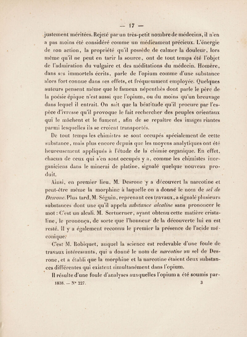 justement méritées. Rejeté par un très-petit nombre de médecins, il n’en a pas moins été considéré comme un médicament précieux. L’énergie de son action, la propriété qu’il possède de calmer la douleur, lors même qu’il ne peut en tarir la source, ont de tout temps été l’objet de l’admiration du vulgaire et des méditations du médecin. Homère, dans ses immortels écrits, parle de l’opium comme d’une substance alors fort connue dans ses effets, et fréquemment employée. Quelques auteurs pensent même que le fameux népenthès dont parle le père de la poésie épique n’est aussi que l’opium, ou du moins qu’un breuvage dans lequel il entrait. On sait que la béatitude qu’il procure par l’es¬ pèce d’ivresse qu’il provoque le fait rechercher des peuples orientaux qui le mâchent et le fument, afin de se repaître des images riantes par mi lesquelles ils se croient transportés. De tout temps les chimistes se sont occupés spécialement de cette substance, mais plus encore depuis que les moyens analytiques ont été heureusement appliqués à l’étude de la chimie organique. En effet, chacun de ceux qui s’en sont occupés y a, comme ies chimistes inor- ganiciens dans le minerai de platine, signalé quelque nouveau pro¬ duit. ; Ainsi, en premier lieu, M. Desrone y a découvert la nareotine et peut-être même la morphine à laquelle on a donné le nom de sel de Desrone. Plus tard,M. Séguin, reprenant ces travaux, a signalé plusieurs substances dont une qu’il appela substance alcaline sans prononcer le mot : C’est un alcali. M. Sertuerner, ayant obtenu cette matière crista- line, le prononça, de sorte que l’honneur de la découverte lui en est resté. Il y a également reconnu le premier la présence de l’acide mé- conique. C’est M. Robiquet, auquel la science est redevable d’une foule de travaux intéressants, qui a donné le notn de nareotine au sel de Des¬ rone, et a établi que la morphine et la nareotine étaient deux substan¬ ces différentes qui existent simultanément dans l’opium. Il résulte d’une foule d’analyses auxquelles l’opium a été soumis par- 1838. — N° 227. 3