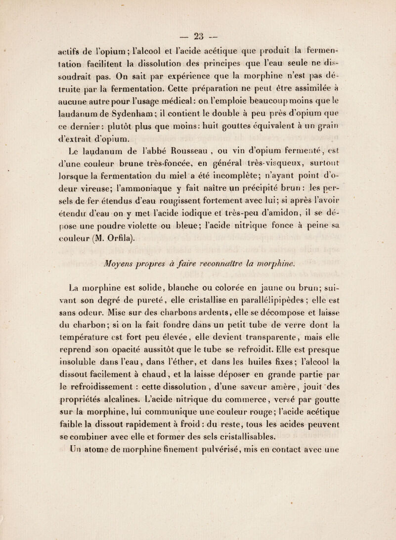 actifs de l'opium; l’alcool et l’acide acétique que produit la fermen¬ tation facilitent la dissolution des principes que l’eau seule ne dis¬ soudrait pas. On sait par expérience que la morphine n’est pas dé¬ truite par la fermentation. Cette préparation ne peut être assimilée à aucune autre pour l’usage médical: on l’emploie beaucoup moins que le laudanum de Sydenham; il contient le double à peu près d’opium que ce dernier: plutôt plus que moins: huit gouttes équivalent à un grain d’extrait d’opium. Le laudanum de l’abbé Rousseau , ou vin d’opium fermenté, est d’une couleur brune très-foncée, en général très-visqueux, surtout lorsque la fermentation du miel a été incomplète; n’ayant point d’o¬ deur vireuse; l’ammoniaque y fait naître un précipité brun: les per- sels de fer étendus d’eau rougissent fortement avec lui; si après l’avoir* étendu d’eau on y met l’acide iodique et très-peu d’amidon, il se dé¬ pose une poudre violette ou bleue; l’acide nitrique fonce à peine sa couleur (M. Orfila). Moyens propres à faire reconnaître la morphine. La morphine est solide, blanche ou colorée en jaune ou brun; sui¬ vant son degré de pureté, elle cristallise en parallélipipèdcs ; elle est sans odeur. Mise sur des charbons ardents, elle se décompose et laisse du charbon; si on la fait fondre dans un petit tube de verre dont la température est fort peu élevée, elle devient transparente, mais elle reprend son opacité aussitôt que le tube se refroidit. Elle est presque insoluble dans l’eau, dans l’éther, et dans les huiles fixes; l’alcool la dissout facilement à chaud, et la laisse déposer en grande partie par le refroidissement : cette dissolution , d’une saveur amère, jouit des propriétés alcalines. L’acide nitrique du commerce, versé par goutte sur la morphine, lui communique une couleur rouge; l’acide acétique faible la dissout rapidement à froid: du reste, tous les acides peuvent se combiner avec elle et former des sels cristallisables. Un atome de morphine finement pulvérisé, mis en contact avec une
