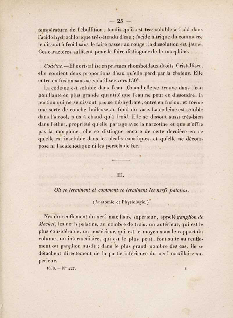 température de l'ébullition, tandis qu’il est très-soluble à froid dans l’acide hydrochlorique très-étendu d'eau ; l’acide nitrique du commerce le dissout à froid sans le faire passer au rouge : la dissolution est jaune. Ces caractères suffisent pour le faire distinguer de la morphine. Codéine.—Elle cristallise en prismes rhomboïdaux droits. Cristallisée, elle contient deux proportions d’eau qu’elle perd parla chaleur. Elle entre en fusion sans se volatiliser vers (50°. La codéine est soluble dans l’eau. Quand elle se trouve dans l’eau bouillante en plus grande quantité que beau ne peut en dissoudre, la portion qui ne se dissout pas se déshydrate, entre en fusion, et forme une sorte de couche huileuse au fond du vase. La codéine est soluble dans l’alcool, plus à chaud qu’à froid. Elle se dissout aussi très-bien dans l’éther, propriété qu’elle partage avec la narcotine et que n’offre pas la morphine; elle se distingue encore de cette dernière en ce qu’elle est insoluble dans les alcalis caustiques, et qu’elle ne décom¬ pose ni l’acide iodique ni les persels de fer. HL Oh se terminent et comment se terminent les nerfs palatins. (Anatomie et Physiologie.) Nés du renflement du nerf maxillaire supérieur, appelé ganglion de Mecke!, les nerfs palatins, au nombre de trois, un antérieur, qui est le plus considérable, un postérieur, qui est le moyen sous le rapport du volume, un intermédiaire, qui est le plus petit, font suite au renfle¬ ment ou ganglion susdit; dans le plus grand nombre des cas, ils se détachent directement de la partie inférieure du nerf maxillaire su¬ périeur. 1838. — Nw 227. 4