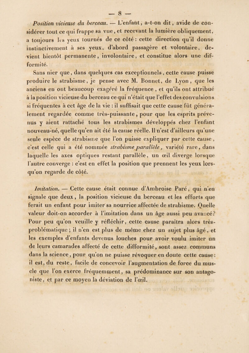 Position vicieuse du berceau. — L’enfant, a-t-on dit, avide de con¬ sidérer tout ce qui frappe sa vue, et recevant la lumière obliquement, a toujours les yeux tournés de ce côté : cette direction qu’il donne instinctivement à ses yeux, d’abord passagère et volontaire, de¬ vient bientôt permanente, involontaire, et constitue alors une dif¬ formité. Sans nier que, dans quelques cas exceptionnels, cette cause puisse produire le strabisme, je pense avec M. Bonnet, de Lyon, que les anciens en ont beaucoup exagéré la fréquence , et qu’ils ont attribué à la position vicieuse du berceau ce qui n’était que l’effet des convulsions si fréquentes à cet âge de la vie : il suffisait que cette cause fût généra¬ lement regardée comme très-puissante, pour que les esprits préve¬ nus y aient rattaché tous les strabismes développés chez l’enfant nouveau-né, quelle qu’en ait été la cause réelle. Il n’est d’ailleurs qu’une seule espèce de strabisme que l’on puisse expliquer par cette cause , c’est celle qui a été nommée strabisme parallèle , variété rare, dans laquelle les axes optiques restant parallèle, un œil diverge lorsque l’autre converge : c’est en effet la position que prennent les yeux lors¬ qu’on regarde de côté. Imitation. — Cette cause était connue d’Ambroise Paré, qui n’en signale que deux, la position vicieuse du berceau et les efforts que ferait un enfant pour imiter sa nourrice affectée de strabisme. Quelle valeur doit-on accorder à l’imitation dans un âge aussi peu avancé? Pour peu qu’on veuille y réfléchir, cette cause paraîtra alors très- problématique; il n’en est plus de même chez un sujet plus âgé, et les exemples d’enfants devenus louches pour avoir voulu imiter un de leurs camarades affecté de cette difformité, sont assez communs dans la science, pour qu’on ne puisse révoquer en doute cette cause: il est, du reste, facile de concevoir l’augmentation de force du mus¬ cle que l’on exerce fréquemment, sa prédominance sur son antago¬ niste, et par ce moyen la déviation de l’œil.