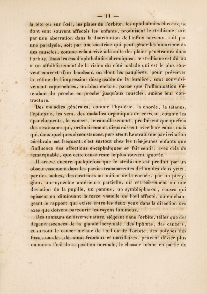 3a tète ou sur l’œil, les plaies de l orbite, les ophthalmies chroniq ue dont sont souvent affectés les enfants, produisent le strabisme, soit par une aberration dans la distribution de l’influx nerveux , soit pat une paralysie, soit par une cicatrice qui peut gêner les mouvements des muscles, comme cela arrive à la suite des plaies pénétrantes dans l’orbite. Dans les cas d’ophthalmies chroniques , le strabisme est dû ou à un affaiblissement de la vision du côté malade qui est le plus sou¬ vent couvert d’un bandeau, ou dont les paupières, pour préserver la rétine de l’impression désagréable de la lumière , sont convulsi¬ vement rapprochées, ou bien encore, parce que l’inflammation s’é¬ tendant de proche en proche jusqu’aux muscles, amène leur con¬ tracture. Des maladies générales, comme l’hystérie, la chorée, le tétanos, l’épilepsie, les vers, des maladies organiques du cerveau, comme les épanchements, le cancer, le ramollissement, produisent quelquefois des strabismes qui, ordinairement, disparaissent avec leur cause, mais qui, dans quelques circonstances, persistent. Le strabisme par irritation cérébrale est fréquent ; c’est surtout chez les très-jeunes enfants que l’influence des affections encéphaliques se fait sentir; avec cela de remarquable, que cette cause reste le plus souvent ignorée. Il arrive encore quelquefois que le strabisme est produit par un obscurcissement dans les parties transparentes de l’un des deux yeux , par des taches, des cicatrices au milieu de la cornée, par un ptéry- gion , une synéchie antérieure partielle, un rétrécissement ou une déviation de la pupille, un pannus, un symblépharon , causes qui agissent en diminuant la force visuelle de l’œil affecté, ou en chan¬ geant le rapport qui existe entre les deux yeux dans la direction des axes que doivent parcourir les rayons lumineux. Des tumeurs de diverse nature, siégeant dans Forbite, telles que des dégénérescences de la glande lacrymale, des lipomes, des cancers, et surtout le cancer mélané de l’œil ou de l’orbite; des polypes des fosses nasales, des sinus frontaux et maxillaires, peuvent dévier plus ou moins l’œil de sa position normale, le chasser même en partie de