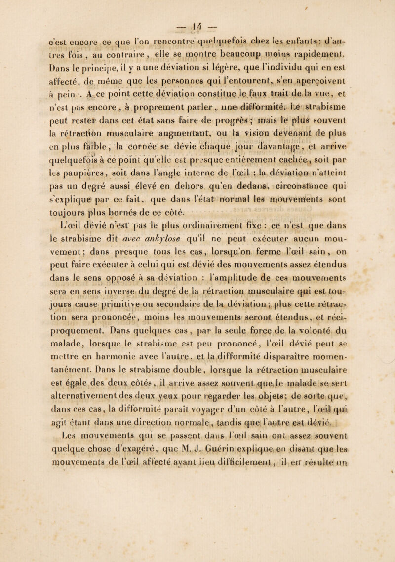 c’est encore ce que l’on rencontre quelquefois chez les enfants: d’au¬ tres fois, au contraire, elle se montre beaucoup moins rapidement. Dans le principe, il y a une déviation si légère, que l’individu qui en est affecté, cle même que les personnes qui l’entourent, s’en aperçoivent à pein *. A ce point cette déviation constitue le faux trait de la vue, et n’est pas encore , à proprement parler, une difformité. Lé strabisme peut rester dans cet état sans faire de progrès ; mais le plus souvent la rétraction musculaire augmentant, ou la vision devenant de plus en plus faible, la cornée se dévie chaque jour davantage, et arrive quelquefois à ce point qu elle est presque entièrement cachée, soit par les paupières, soit dans l’angle interne de l’œiL : la déviation n’atteint pas un degré aussi élevé en dehors qu’en dedans, circonstance qui s’explique par ce fait, que dans l’état normal les mouvements sont toujours plus bornés de ce côté. L’œil dévié n’est pas lé plus ordinairement fixe : ce n’est que dans le strabisme dit avec ankylosé qu’il ne peut exécuter aucun mou¬ vement; dans presque tous les cas, lorsqu’on ferme l’œil sain, on peut faire exécuter à celui qui est dévié des mouvements assez étendus dans le sens opposé à sa déviation : l’amplitude de ces mouvements sera en sens inverse du degré de la rétraction musculaire qui est tou¬ jours cause primitive ou secondaire de la déviation; plus cette rétrac¬ tion sera prononcée, moins les mouvements seront étendus, et réci¬ proquement. Dans quelques cas, par la seule force de la volonté du malade, lorsque le strabisme est peu prononcé, l’œil dévié peut se mettre en harmonie avec l’autre, et la difformité disparaître momen¬ tanément. Dans le strabisme double, lorsque la rétraction musculaire est égale des deux côtés, il arrive assez souvent que le malade se sert alternativement des deux yeux pour regarder les objets; de sorte que, dans ces cas, la difformité paraît voyager d’un côté à l’autre, l’œil qui agit étant dans une direction normale, tandis que l’autre est dévié. Les mouvements qui se passent dans l’œil sain ont assez souvent quelque chose d’exagéré, que M. J. Guérin explique en disant que les mouvements de l’œil affecté ayant lieu difficilement, il en* résulte un