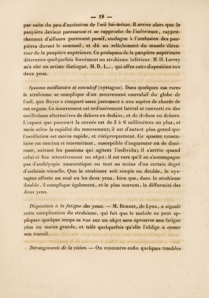 — Î8 — par suite du peu d’excitation de l’œil lui-même. Il arrive alors que la paupière devient paresseuse et se rapproche de l’inférieure, rappro¬ chement d’ailleurs purement passif, analogue à l’occlusion des pau¬ pières durant le sommeil, et dû au relâchement du muscle éléva¬ teur de la paupière supérieure. Ce prolapsus de la paupière supérieure détermine quelquefois forcément un strabisme inférieur. M. H. Larrey m’a cité un artiste distingué, M. D. L..., qui offre cette disposition aux deux yeux. Spasme oscillatoire et convulsif (nystagme). Dans quelques cas rares le strabisme se complique d’un mouvement convulsif du globe de l’œil, que Boyer a comparé assez justement à une espèce de chorée de cet organe. Ce mouvement est ordinairement latéral et converti en des oscillations alternatives de dehors en dedans, et de dedans en dehors. L’espace que parcourt la cornée est de 3 à b millimètres au plus, et varie selon la rapidité du mouvement; il est d’autant plus grand que l’oscillation est moins rapide, et réciproquement. Ce spasme muscu¬ laire est continu et intermittent, susceptible d’augmenter ou de dimi¬ nuer, suivant les passions qui agitent l’individu; il s’arrête quand celui-ci fixe attentivement un objet : il est rare qu’il ne s’accompagne pas d’amblyopie amaurotique ou tout au moins d’un certain degré d’asthénie visuelle. Que le strabisme soit simple ou double, le nys¬ tagme affecte un seul ou les deux yeux, bien que, dans le strabisme double, il complique également, etle plus souvent, la difformité des deux yeux. Disposition à la fatigue des yeux. — M. Bonnet, de Lyon, a signalé cette complication du strabisme, qui fait que le malade ne peut ap¬ pliquer quelque temps sa vue sur un objet sans éprouver une fatigue plus ou moins grande, et telle quelquefois qu’elle l’oblige à cesser son travail. Dérangements de la vision. — On rencontre enfin quelques troubles.