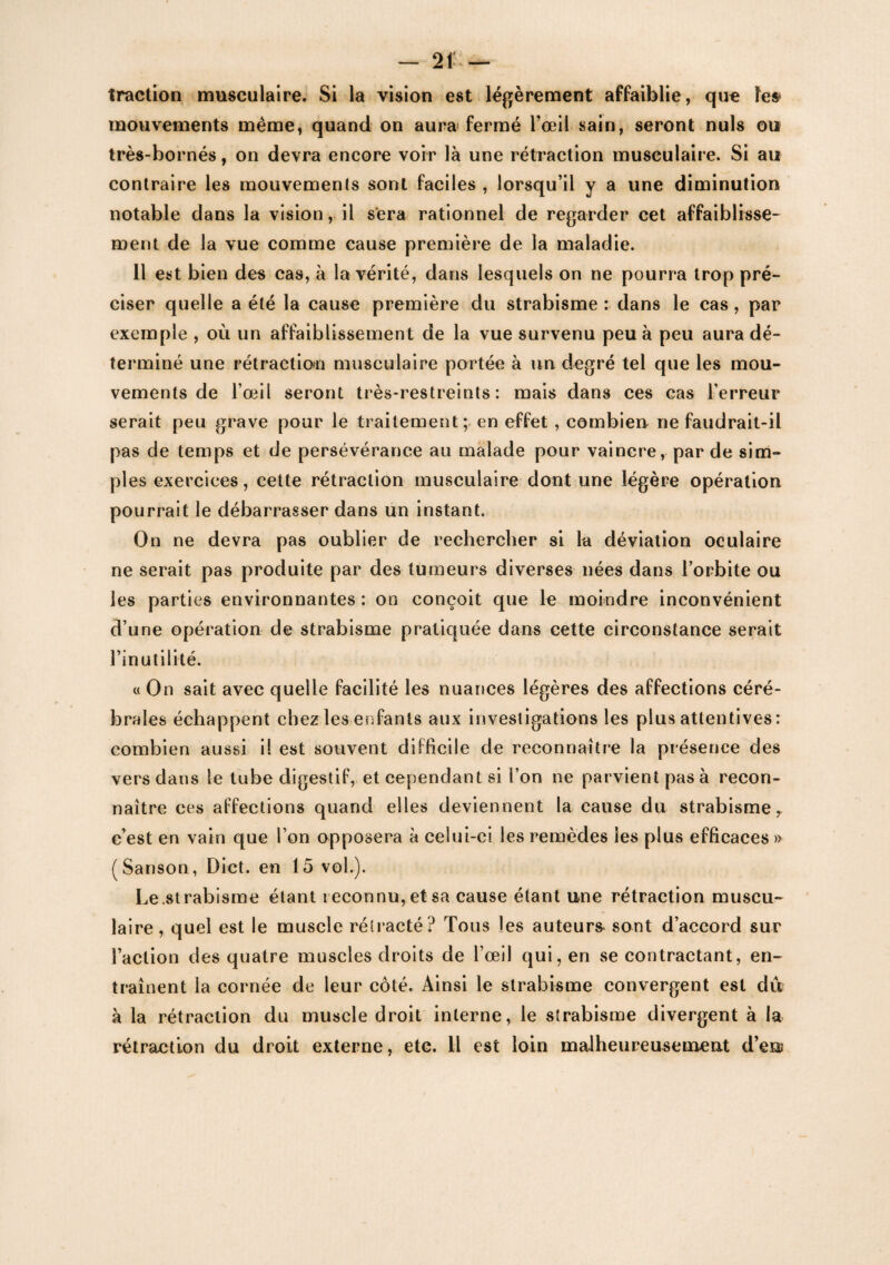 traction musculaire. Si la vision est légèrement affaiblie, que le» mouvements même, quand on aura fermé l’œil sain, seront nuis ou très-bornés, on devra encore voir là une rétraction musculaire. Si au contraire les mouvements sont faciles , lorsqu’il y a une diminution notable dans la vision, il sera rationnel de regarder cet affaiblisse¬ ment de la vue comme cause première de la maladie. Il est bien des cas, à la vérité, dans lesquels on ne pourra trop pré¬ ciser quelle a été la cause première du strabisme : dans le cas, par exemple , où un affaiblissement de la vue survenu peu à peu aura dé¬ terminé une rétraction musculaire portée à un degré tel que les mou¬ vements de l’œil seront très-restreints: mais dans ces cas l’erreur serait peu grave pour le traitement; en effet, combien ne faudrait-il pas de temps et de persévérance au malade pour vaincre, par de sim¬ ples exercices, cette rétraction musculaire dont une légère opération pourrait le débarrasser dans un instant. On ne devra pas oublier de rechercher si la déviation oculaire ne serait pas produite par des tumeurs diverses nées dans l’orbite ou les parties environnantes : on conçoit que le moindre inconvénient d’une opération de strabisme pratiquée dans cette circonstance serait l’inutilité. « On sait avec quelle facilité les nuances légères des affections céré¬ brales échappent chez les enfants aux investigations les plus attentives: combien aussi il est souvent difficile de reconnaître la présence des vers dans le tube digestif, et cependant si l’on ne parvient pas à recon¬ naître ces affections quand elles deviennent la cause du strabisme r c’est en vain que l’on opposera à celui-ci les remèdes les plus efficaces » (Sanson, Dict. en 15 vol.). Le .strabisme étant reconnu, et sa cause étant une rétraction muscu¬ laire , quel est le muscle rétracté? Tous les auteurs sont d’accord sur l’action des quatre muscles droits de l’œil qui, en se contractant, en¬ traînent la cornée de leur côté. Ainsi le strabisme convergent est du à la rétraction du muscle droit interne, le strabisme divergent à la rétraction du droit externe, etc. Il est loin malheureusement d’en;