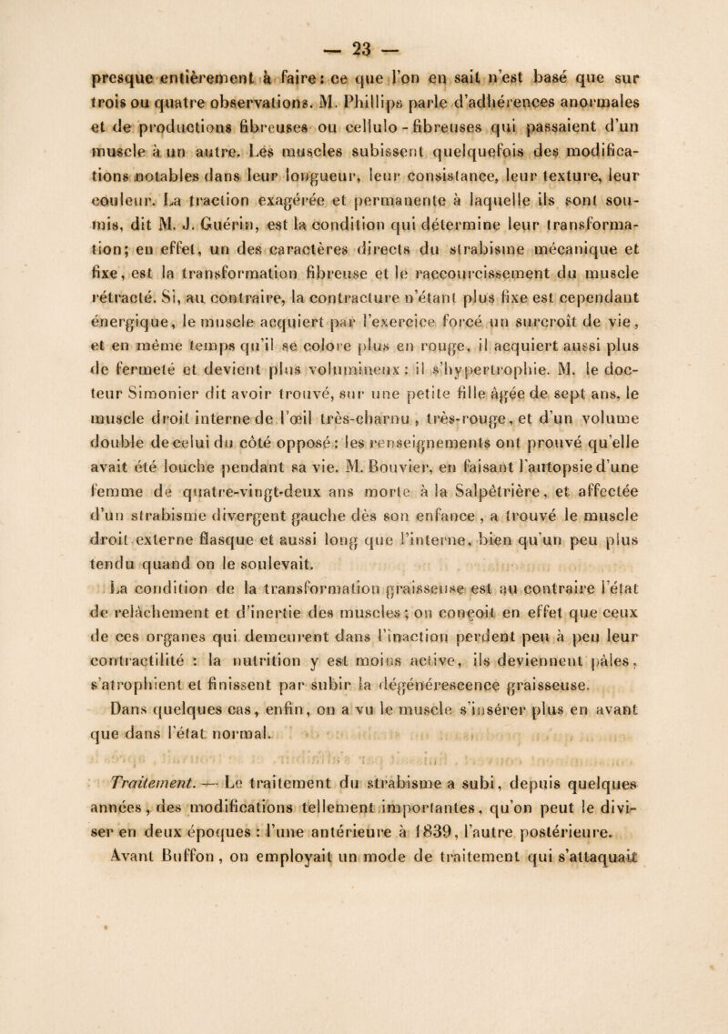 presque entièrement à faire: ce que l’on en sait n’est basé que sur trois ou quatre observations. M. Phillips parle d’adhérences anormales et de productions fibreuses ou cellulo - fibreuses qui passaient d’un muscle à un autre. Les muscles subissent quelquefois des modifica¬ tions notables dans leur longueur, leur consistance, leur texture, leur couleur. La traction exagérée et permanente à laquelle ils sont sou¬ mis, dit M. J. Guérin, est la condition qui détermine leur transforma¬ tion; en effet, un des caractères directs du strabisme mécanique et fixe, est la transformation fibreuse et le raccourcissement du muscle rétracté. Si, au contraire, la contracture n’étant plus fixe est cependant énergique, le muscle acquiert par l’exercice forcé un surcroît de vie, et en même temps qu’il se colore plus en rouge, il acquiert aussi plus de fermeté et devient plus volumineux: il s’hypertrophie. M. le doc¬ teur Simonier dit avoir trouvé, sur une petite fille âgée de sept ans, le muscle droit interne de l’œil très-charnu, très-rouge, et d’un volume double de celui du côté opposé : les renseignements ont prouvé qu elle avait été louche pendant sa vie. M. Bouvier, en faisant l'autopsie d’une femme de quatre-vingt-deux ans morte à la Salpêtrière, et affectée d’un strabisme divergent gauche dès son enfance , a trouvé le muscle droit externe flasque et aussi long que l’interne, bien qu’un peu plus tendu quand on le soulevait, La condition de la transformation graisseuse est eu contraire l’état de relâchement et d’inertie des muscles; on conçoit en effet que ceux de ces organes qui demeurent dans l’inaction perdent peu à peu leur contractilité : la nutrition y est moins active, iis deviennent pâles, s’atrophient et finissent par subir la dégénérescence graisseuse. Dans quelques cas, enfin, on a vu le muscle s insérer plus en avant que dans l’état normal. -• , t •• ; - ; • «i ( s » ' : • ' - ' 1 ! * • * •' /* J ; r y : *i \ ?. -iii.l'. ! '*{>'* . • q : Traitement. — Le traitement du strabisme a subi, depuis quelques années, des modifications tellement importantes, qu’on peut le divi¬ ser en deux époques : l’une antérieure à 1839, l’autre postérieure. Avant Buffon, on employait un mode de traitement qui s’attaquait