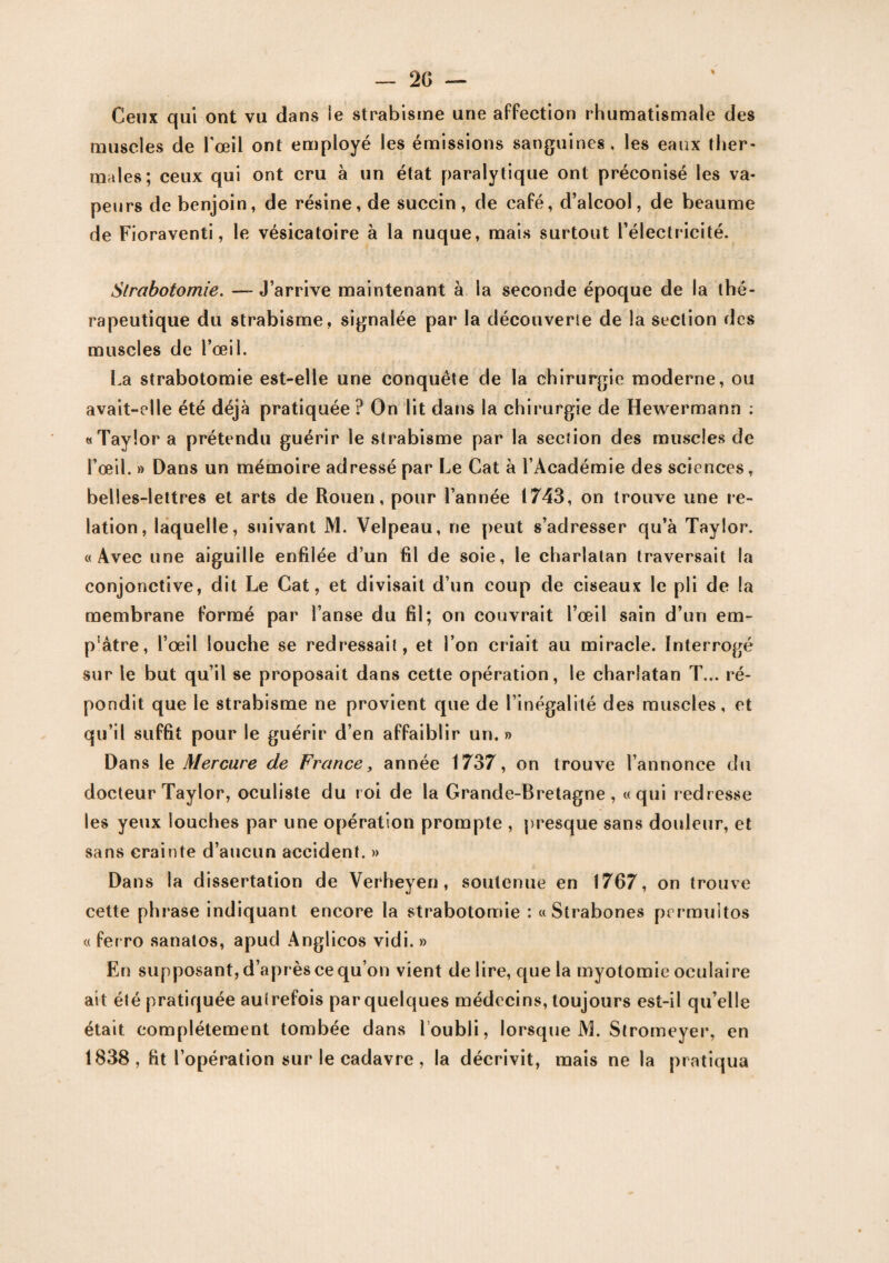 Ceux qui ont vu dans le strabisme une affection rhumatismale des muscles de l'œil ont employé les émissions sanguines, les eaux ther¬ males; ceux qui ont cru à un état paralytique ont préconisé les va¬ peurs de benjoin, de résine, de succin, de café, d’alcool, de beaume de Fioraventi, le vésicatoire à la nuque, mais surtout l’électricité. Strabotomie. — J’arrive maintenant à la seconde époque de la thé¬ rapeutique du strabisme, signalée par la découverte de la section des muscles de l’œil. La strabotomie est-elle une conquête de la chirurgie moderne, ou avait-elle été déjà pratiquée ? On lit dans la chirurgie de Hewermann : «Taylor a prétendu guérir le strabisme par la section des muscles de l’œil. » Dans un mémoire adressé par Le Cat à l’Académie des sciences, belles-lettres et arts de Rouen, pour l’année 1743, on trouve une re¬ lation, laquelle, suivant M. Velpeau, ne peut s’adresser qu’à Taylor. «Avec une aiguille enfilée d’un fil de soie, le charlatan traversait la conjonctive, dit Le Cat, et divisait d’un coup de ciseaux le pli de la membrane formé par l’anse du fil; on couvrait l’œil sain d’un em- p'àtre, l’œil louche se redressait, et l’on criait au miracle. Interrogé sur le but qu’il se proposait dans cette opération, le charlatan T... ré¬ pondit que le strabisme ne provient que de l’inégalité des muscles, et qu’il suffit pour le guérir d’en affaiblir un.» Dans le Mercure de France, année 1737, on trouve l’annonce du docteur Taylor, oculiste du roi de la Grande-Bretagne, «qui redresse les yeux louches par une opération prompte , presque sans douleur, et sans crainte d’aucun accident. » Dans la dissertation de Verheyen, soutenue en 1767, on trouve cette phrase indiquant encore la strabotomie : « Strabones prrmuitos « ferro sanatos, apud Anglicos vidi. » En supposant, d’après ce qu’on vient déliré, que la myotomie oculaire ait été pratiquée autrefois par quelques médecins, toujours est-il qu’elle était complètement tombée dans 1 oubli, lorsque M. Stromeyer, en 1838, fit l’opération sur le cadavre, la décrivit, mais ne la pratiqua
