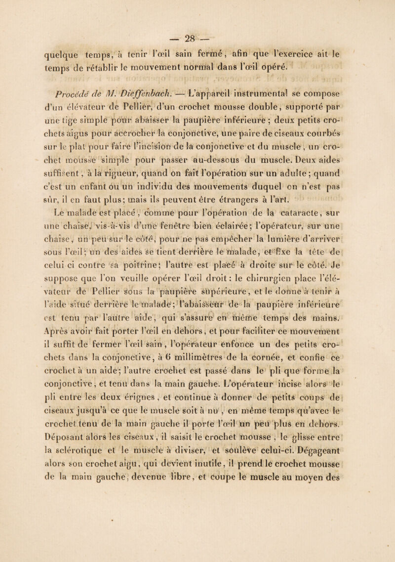 quelque temps, à tenir l’œil sain fermé, afin que l’exercice ait le temps de rétablir le mouvement normal dans l’œil opéré. Procédé de M. Dieffenbach. — L’appareil instrumental se compose d’un élévateur de Pelliér, d’un crochet mousse double, supporté par une tige simple pour abaisser la paupière inférieure ; deux petits cro¬ chets aigus pour accrocher la conjonctive, une paire de ciseaux courbés sur le plat pour faire l’incision de la conjonctive et du muscle , un cro¬ chet mousse simple pour passer au-dessous du muscle. Deux aides suffisent, à la rigueur, quand on fait l’opération sur un adulte ; quand c’est un enfant ou un individu des mouvements duquel on n’est pas sûr, il en faut plus; mais ils peuvent être étrangers à l’art. Le malade est placé , comme pour l’opération de la cataracte, sur une chaise, vis-à-vis d’une fenêtre bien éclairée; l’opérateur, sur une ch aise, un peu sur le coté, pour ne pas empêcher la lumière d’arriver sous l’œil ; un des aides se tient derrière le malade, et'fixe la tête de celui-ci contre sa poitrine; l’autre est placé à droite sur le côté. Je suppose que Ion veuille opérer l’œil droit: le chirurgien place l’élé¬ vateur rie Pellier sous la paupière supérieure, et le donne à tenir à l’aide situé derrière le malade ; i’abais'sëur de la paupière inférieure est tenu par l’autre aide, qui s’assure en même temps des mains. Après avoir fait porter l’œil en dehors, et pour faciliter ce mouvement il suffit de fermer l’œil sain , l’opérateur enfonce un des petits cro¬ chets dans la conjonctive, à (5 millimètres de la cornée, et confie ce crocheta un aide; l’autre crochet est passé dans le pli que forme la conjonctive, et tenu dans la main gauche. L’opérateur incise alors le pli entre les deux érignes , et continue à donner de petits coups de ciseaux jusqu’à ce que le muscle soit à nu , en même temps qu’avec le crochet tenu de la main gauche il porte l’œil un peu plus en dehors. Déposant alors les ciseaux, il saisit le crochet mousse , le glisse entre la sclérotique et le muscle à diviser, et soulève celui-ci. Dégageant alors son crochet aigu, qui devient inutile, il prend le crochet mousse de la main gauche, devenue libre, et coupe le muscle au moyen des