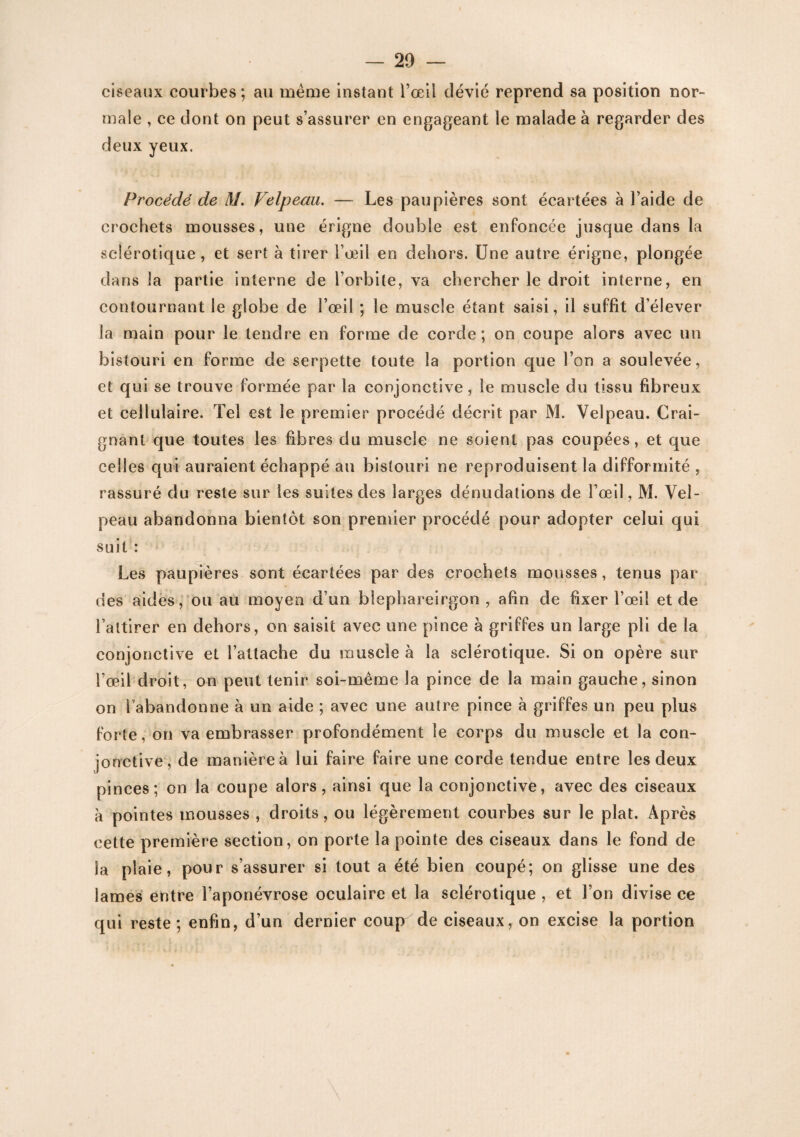ciseaux courbes; au meme instant l’œil dévié reprend sa position nor¬ male , ce dont on peut s’assurer en engageant le malade à regarder des deux yeux. Procédé de M. Velpeau. — Les paupières sont écartées à l’aide de crochets mousses, une érigne double est enfoncée jusque dans la sclérotique, et sert à tirer l’œil en dehors. Une autre érigne, plongée dans la partie interne de l’orbite, va chercher le droit interne, en contournant le globe de l’œil ; le muscle étant saisi, il suffit d’élever la main pour le tendre en forme de corde; on coupe alors avec un bistouri en forme de serpette toute la portion que l’on a soulevée, et qui se trouve formée par la conjonctive, le muscle du tissu fibreux et cellulaire. Tel est le premier procédé décrit par M. Velpeau. Crai¬ gnant que toutes les fibres du muscle ne soient pas coupées, et que celles qui auraient échappé au bistouri ne reproduisent la difformité , rassuré du reste sur les suites des larges dénudations de l’œil, M. Vel¬ peau abandonna bientôt son premier procédé pour adopter celui qui suit : Les paupières sont écartées par des crochets mousses, tenus par des aides, ou au moyen d’un blephareirgon , afin de fixer l’œil et de l’attirer en dehors, on saisit avec une pince à griffes un large pli de la conjonctive et l’attache du muscle à la sclérotique. Si on opère sur l’œil droit, on peut tenir soi-même la pince de la main gauche, sinon on l'abandonne à un aide ; avec une autre pince à griffes un peu plus forte, on va embrasser profondément le corps du muscle et la con¬ jonctive, de manière à lui faire faire une corde tendue entre les deux pinces; on la coupe alors, ainsi que la conjonctive, avec des ciseaux à pointes mousses , droits, ou légèrement courbes sur le plat. Après cette première section, on porte la pointe des ciseaux dans le fond de îa plaie, pour s’assurer si tout a été bien coupé; on glisse une des lames entre l’aponévrose oculaire et la sclérotique , et l’on divise ce qui reste ; enfin, d’un dernier coup de ciseaux, on excise la portion