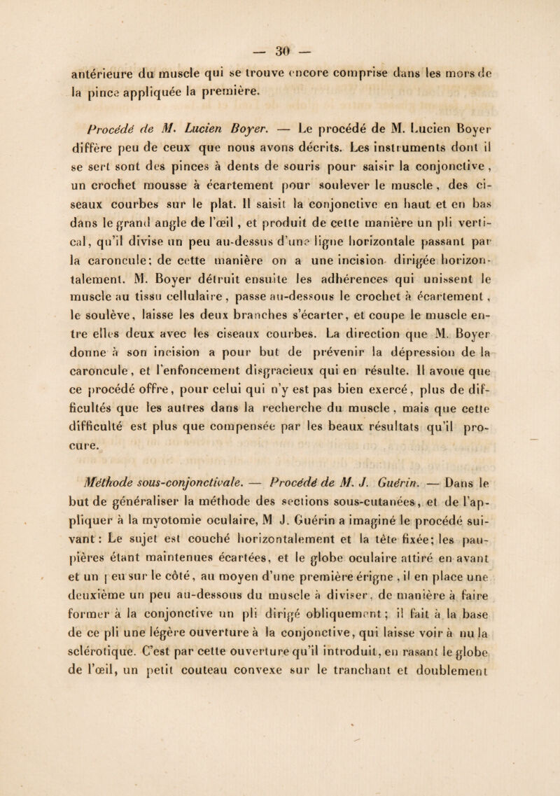 antérieure du muscle qui se trouve encore comprise dans les mors de la pince appliquée la première. Procédé de M. Lucien Boyer. — Le procédé de M. Lucien Boyer diffère peu de ceux que nous avons décrits. Les instruments dont il se sert sont des pinces à dents de souris pour saisir la conjonctive , un crochet mousse à écartement pour soulever le muscle , des ci¬ seaux courbes sur le plat. 11 saisit la conjonctive en haut et en bas dans le grand angle de l’œil , et produit de celte manière un pli verti¬ cal, qu’il divise un peu au-dessus d une ligne horizontale passant par la caroncule; de cette manière on a une incision dirigée horizon¬ talement. M. Boyer détruit ensuite les adhérences qui unissent le muscle au tissu cellulaire, passe au-dessous le crochet à écartement, le soulève, laisse les deux branches s’écarter, et coupe le muscle en¬ tre elles deux avec les ciseaux courbes. La direction que M. Boyer donne à son incision a pour but de prévenir la dépression de la caroncule, et l’enfoncement disgracieux qui en résulte. Il avoue que ce procédé offre, pour celui qui n’y est pas bien exercé, plus de dif¬ ficultés que les autres dans la recherche du muscle, mais que cette difficulté est plus que compensée par les beaux résultats qu’il pro¬ cure. Méthode sous-conjonctivale. — Procédé de M. J. Guérin. — Dans le but de généraliser la méthode des sections sous-cutanées, et de l’ap¬ pliquer à la myotomie oculaire, M J. Guérin a imaginé le procédé sui¬ vant : Le sujet est couché horizontalement et la tête fixée; les pau¬ pières étant maintenues écartées, et le globe oculaire attiré en avant et un | eu sur le côté, au moyen d’une première érigne , il en place une deuxième un peu au-dessous du muscle à diviser, de manière à faire former à la conjonctive un pli dirigé obliquement; il fait à la base de ce pli une légère ouverture à la conjonctive, qui laisse voir à nu la sclérotique. C’est par cette ouverture qu’il introduit, en rasant le globe de l’œil, un petit couteau convexe sur le tranchant et doublement
