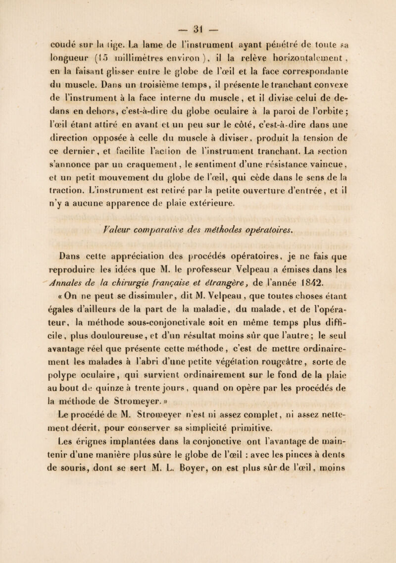 coudé sur la lige. La lame de l’instrument ayant pénétré de toute sa longueur (15 millimètres environ ), il la relève horizontalement, en la faisant glisser entre le globe de l’œil et la face correspondante du muscle. Dans un troisième temps, il présente le tranchant convexe de l’instrument à la face interne du muscle, et il divise celui de de¬ dans en dehors, c’est-à-dire du globe oculaire à la paroi de l’orbite; l’œil étant attiré en avant et un peu sur le côté, c’est-à-dire dans une direction opposée à celle du muscle à diviser, produit la tension de ce dernier, et facilite l’aciion de l’instrument tranchant. La section s’annonce par un craquement, le sentiment d’une résistance vaincue, et un petit mouvement du globe de l’œil, qui cède dans le sens de la traction. L’instrument est retiré par la petite ouverture d’entrée, et il n’y a aucune apparence de plaie extérieure. Valeur comparative des méthodes opératoires. Dans celte appréciation des procédés opératoires, je ne fais que reproduire les idées que M. le professeur Velpeau a émises dans les Annales de la chirurgie française et étrangère, de l’année 1842. « On ne peut se dissimuler, dit M. Velpeau , que toutes choses étant égales d’ailleurs de la part de la maladie, du malade, et de l’opéra¬ teur, la méthode sous-conjonctivale soit en même temps plus diffi¬ cile, plus douloureuse, et d’un résultat moins sur que l’autre; le seul avantage réel que présente cette méthode, c’est de mettre ordinaire¬ ment les malades à l’abri d’une petite végéîation rougeâtre, sorte de polype oculaire, qui survient ordinairement sur le fond de la plaie au bout de quinze à trente jours , quand on opère par les procédés de la méthode de Stromeyer. » Le procédé de M. Stromeyer n’est ni assez complet, ni assez nette¬ ment décrit, pour conserver sa simplicité primitive. Les érignes implantées dans la conjonctive ont l’avantage de main¬ tenir d’une manière plus sûre le globe de l’œil : avec les pinces à dents de souris, dont se sert M. L. Boyer, on est plus sûr de l’œil, moins