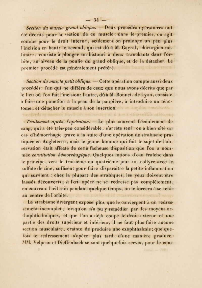 Section du muscle grand oblique. — Deux procédés opératoires ont été décrits pour la section de ce muscle: dans le premier, on agit comme pour le droit interne, seulement on prolonge un peu plus l’incision en haut; le second, qui est dû à M. Gayral, chirurgien mi¬ litaire , consiste à plonger un bistouri à deux tranchants dans l'or¬ bite, au niveau de la poulie du grand oblique, et de la détacher. Le premier procédé est généralement préféré. Section du muscle petit oblique. — Cette opération compte aussi deux procédés: l’un qui ne diffère de ceux que nous avons décrits que par le lieu où l’on fait l’incision; l’autre, dû à M. Bonnet, de Lyon, consiste à faire une ponction à la peau de la paupière, à introduire un téno- tome , et détacher le muscle à son insertion. Traitement après /’opération. — Le plus souvent l’écoulement de sang, qui a été très-peu considérable, s’arrête seul : on a bien cité un cas d’hémorrhagie grave à la suite d’une opération de strabisme pra¬ tiquée en Angleterre; mais le jeune homme qui fait le sujet de l’ob servation était affecté de cette fâcheuse disposition que l’on a nom¬ mée constitution hémorrhagique. Quelques lotions d’eau fraîche dans le principe, vers le troisième ou quatrième jour un collyre avec le sulfate de zinc, suffisent pour (aire disparaître la petite inflammation qui survient : chez la plupart des si rabiques, les yeux doivent être laissés découverts ; si l’œil opéré qe se redresse pas complètement, en couvrant l’œil sain pendant quelque temps, on le forcera à se tenir au centre de l’orbite. Le strabisme divergent expose plus que le convergent à un redres¬ sement incomplet; lorsqu’on n’a pu y remédier par les moyens or- thophthalmiques, et que l’on a déjà coupé le droit externe et une partie des droits supérieur et inférieur, il ne faut plus faire aucune section musculaire, crainte de produire une exophthalmie; quelque¬ fois le redressement s’opère plus tard, d’une manière graduée: MM. Velpeau et Dieffenbach se sont quelquefois servis, pour le corn-