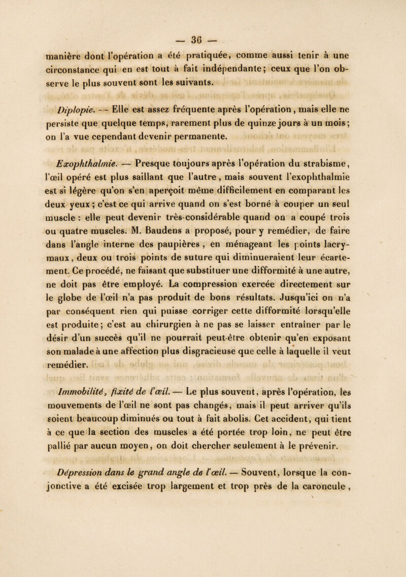manière dont l'opération a été pratiquée, comme aussi tenir à une circonstance qui en est tout à fait indépendante; ceux que l’on ob¬ serve le plus souvent sont les suivants. Diplopie. — Elle est assez fréquente après l’opération , mais elle ne persiste que quelque temps, rarement plus de quinze jours à un mois; on l a vue cependant devenir permanente. Exophtkalmie. — Presque toujours après l’opération du strabisme, l’œil opéré est plus saillant que l’autre, mais souvent l’exophthalmie est si légère qu’on s’en aperçoit même difficilement en comparant les deux yeux ; c’est ce qui arrive quand on s’est borné à couper un seul muscle : elle peut devenir très-considérable quand on a coupé trois ou quatre muscles. M. Baudens a proposé, pour y remédier, de faire dans l’angle interne des paupières , en ménageant les points lacry¬ maux , deux ou trois points de suture qui diminueraient leur écarte¬ ment. Ce procédé, ne faisant que substituer une difformité à une autre, ne doit pas être employé. La compression exercée directement sur le globe de l’œil n’a pas produit de bons résultats. Jusqu’ici on n’a par conséquent rien qui puisse corriger cette difformité lorsqu’elle est produite; c’est au chirurgien à ne pas se laisser entraîner par le désir d’un succès qu’il ne pourrait peut être obtenir qu’en exposant son malade à une affection plus disgracieuse que celle à laquelle il veut remédier. Immobilité} fixité de l'œil. — Le plus souvent, après l’opération, les mouvements de l’œil ne sont pas changés, mais il peut arriver qu’ils soient beaucoup diminués ou tout à fait abolis. Cet accident, qui tient à ce que la section des muscles a été portée trop loin, ne peut être pallié par aucun moyen, on doit chercher seulement à le prévenir. Dépression dans le grand angle de l'œil. — Souvent, lorsque la con¬ jonctive a été excisée trop largement et trop près de la caroncule ,
