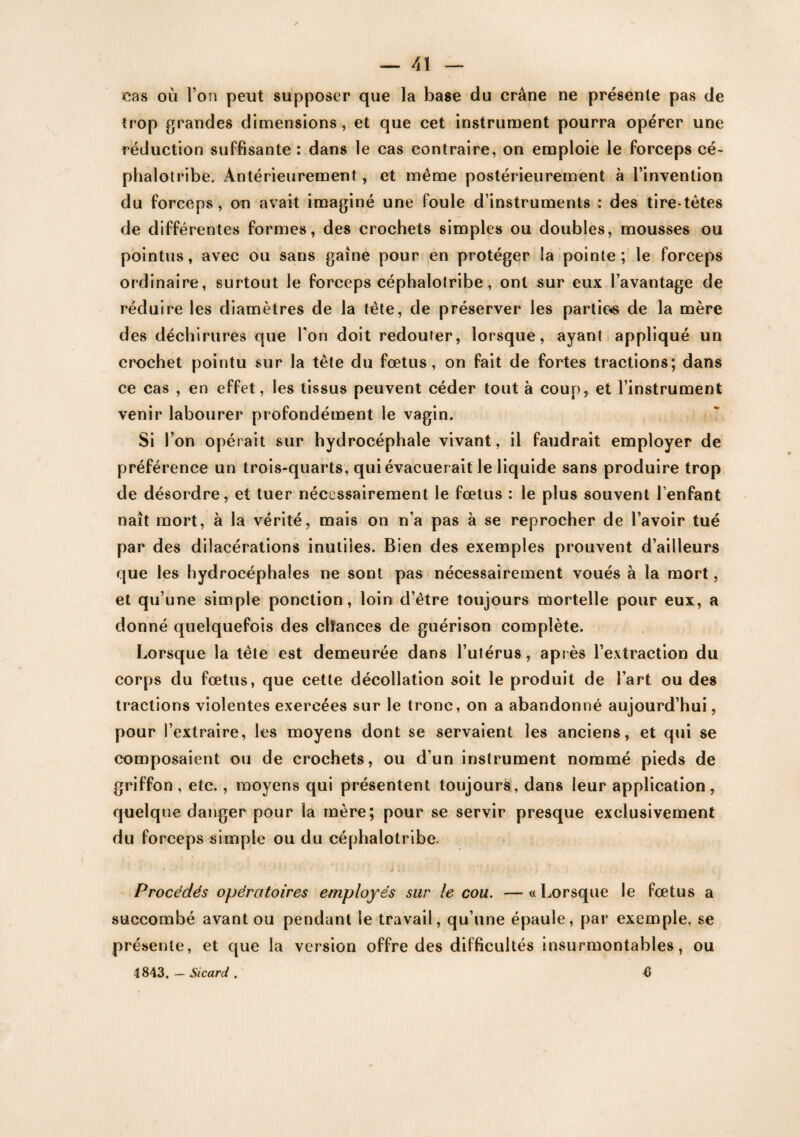 cas où l’on peut supposer que la base du crâne ne présente pas de trop grandes dimensions , et que cet instrument pourra opérer une réduction suffisante : dans le cas contraire, on emploie le forceps cé- phalotribe. Antérieurement, et même postérieurement à l’invention du forceps, on avait imaginé une foule d’instruments : des tire-têtes de différentes formes, des crochets simples ou doubles, mousses ou pointus, avec ou sans gaine pour en protéger la pointe; le forceps ordinaire, surtout le forceps céphalolribe, ont sur eux l’avantage de réduire les diamètres de la tête, de préserver les parties de la mère des déchirures que l'on doit redouter, lorsque, ayant appliqué un crochet pointu sur la tête du fœtus, on fait de fortes tractions; dans ce cas , en effet, les tissus peuvent céder tout à coup, et l’instrument venir labourer profondément le vagin. Si l’on opérait sur hydrocéphale vivant, il faudrait employer de préférence un trois-quarts, qui évacuerait le liquide sans produire trop de désordre, et tuer nécessairement le fœtus : le plus souvent l'enfant naît mort, à la vérité, mais on n’a pas à se reprocher de l’avoir tué par des dilacérations inutiles. Bien des exemples prouvent d’ailleurs que les hydrocéphales ne sont pas nécessairement voués à la mort, et qu’une simple ponction, loin d’être toujours mortelle pour eux, a donné quelquefois des chances de guérison complète. Lorsque la tête est demeurée dans l’utérus, après l’extraction du corps du fœtus, que cette décollation soit le produit de l’art ou des tractions violentes exercées sur le tronc, on a abandonné aujourd’hui, pour l’extraire, les moyens dont se servaient les anciens, et qui se composaient ou de crochets, ou d’un instrument nommé pieds de griffon , etc., moyens qui présentent toujours, dans leur application , quelque danger pour la mère; pour se servir presque exclusivement du forceps simple ou du céphalotribe. Procédés opératoires employés sur le cou. —«Lorsque le fœtus a succombé avant ou pendant le travail, qu’une épaule, par exemple, se présente, et que la version offre des difficultés insurmontables, ou 4843, — Sicard . 6