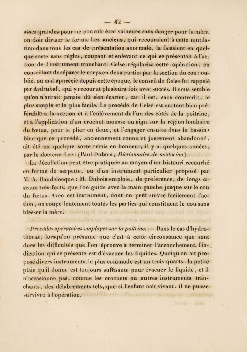 assez grandes pour ne pouvoir être vaincues sans danger pour la mère, on doit diviser le foetus. Les anciens, qui recouraient à cette mutila¬ tion dans tous les cas de présentation anormale, la faisaient en quel¬ que sorte sans règles, coupant et enlevant ce qui se présentait à Fac¬ tion de l’instrument tranchant. Celse régularisa cette opération , en conseillant de séparer le corps en deux parties par la section du cou : ou¬ blié, ou mal apprécié depuis cette époque, le conseil de Celse fut rappelé par Asdrubali, qui y recourut plusieurs fois avec succès. Il nous semble qu’on n’aurait jamais dû s’en écarter, car il est, sans contredit, le plus simple et le plus facile. Le procédé de Celse est surtout bien pré¬ férable à la section et à l’enlèvement de l’un des côtés de la poitrine, et à l’application d’un crochet mousse ou aigu sur la région lombaire du fœtus, pour le plier en deux, et l’engager ensuite dans le bassin» bien que ce procédé, anciennement connu et justement abandonné, ait été en quelque sorte remis en honneur, il y a quelques années, par le docteur Lee » (Paul Dubois , Dictionnaire de médecine ). La décollation peut être pratiquée au moyen d’un bistouri recourbé en forme de serpette, ou d’un instrument particulier proposé par JVL A. Baudelocque : M. Dubois emploie, de préférence, de longs ci¬ seaux très-forts, que l’on guide avec la main gauche jusque sur le cou du fœtus. Avec cet instrument, dont on peut suivre facilement Fac¬ tion , on coupe lentement toutes les parties qui constituent le cou sans blesser la mère. Procédés opératoires employés sur la poitrine. — Dans le cas d’hydro¬ thorax, lorsqu’on présume que c’est à cette circonstance que sont dues les difficultés que l’on éprouve à terminer l’accouchement, Fin- , dication qui se présente est d’évacuer les liquides. Quoiqu’on ait pro¬ posé divers instruments, le plus commode est un trois-quarts : la petite plaie qu’il donne est toujours suffisante pour évacuer le liquide, et il n’occasionne pas, comme les crochets ou autres instruments tran¬ chants, des délabrements tels, que si l’enfant naît vivant, il ne puisse survivre à l’opération.