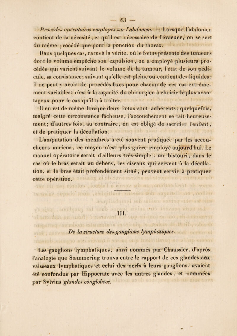 Procédés opératoires employés sur iabdomen. ~ Lorsque l’abdomen contient de la sérosité, et qu’il est nécessaire de l’évacuer, on se sert du meme procédé que pour la ponction du thorax. Dans quelques cas, rares à la vérité, où le fœtus présente des tumeurs dont Je volume empêche son expulsion , on a employé plusieurs pro¬ cédés qui varient suivant le volume de la tumeur, l’état de son pédi¬ cule, sa consistance; suivant quelle est pleineou contient des liquides: il ne peut y avoir de procédés fixes pour chacun de ces cas extrême¬ ment variables; c'est à la sagacité du chirurgien à choisir le plus avan¬ tageux pour le cas qu’il a à traiter. Il en est de même lorsque deux fœtus sont adhérents; quelquefois, malgré cette circonstance fâcheuse, l’accouchement se fait heureuse¬ ment; d’autres fois, au contraire, on est obligé de sacrifier l’enfant, et de pratiquer la décollation. L’amputation des membres a été souvent pratiquée par les accou¬ cheurs anciens, ce moyen n’est plus guère employé aujourd’hui. Le manuel opératoire serait d’ailleurs très-simple : un bistouri, dans le cas où le bras serait au dehors, les ciseaux qui servent à la décolla¬ tion, si le bras était profondément situé, peuvent servir à pratiquer cette opération. C : * * • * , . . . . : -. . • i * • / • • v» * i ■ t . * .• . • # » • ■ • * v * ■ ■ ! III. i * . -• . * * De la structure des ganglions lymphatiques. Les ganglions lymphatiques, ainsi nommés par Chaussier, d’après l’analogie que Sœmmering trouva entre le rapport de ces glandes aux vaisseaux lymphatiques et celui des nerfs à leurs ganglions, avaient été confondus par Hippocrate avec les autres glandes, et nommées par Sylvius glandes conglobées.