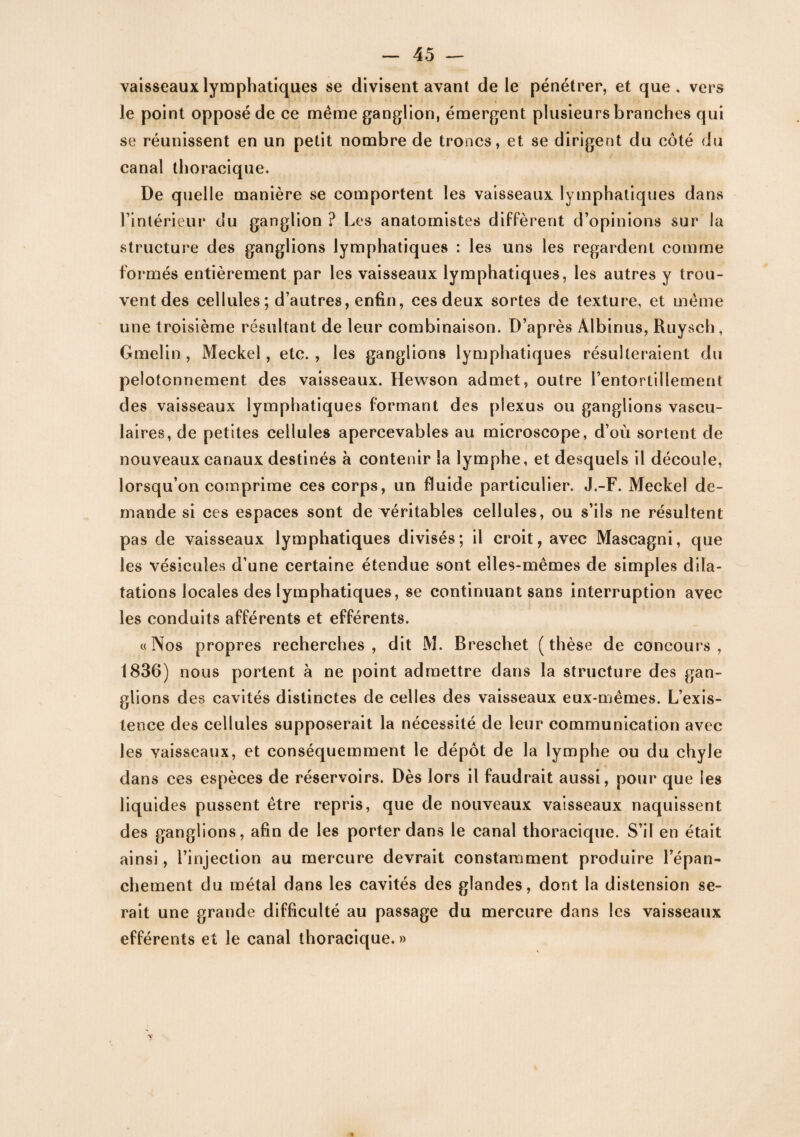 vaisseaux lymphatiques se divisent avant de le pénétrer, et que. vers le point opposé de ce même ganglion, émergent plusieurs branches qui se réunissent en un petit nombre de troncs, et se dirigent du côté du canal thoracique. De quelle manière se comportent les vaisseaux lymphatiques dans l’intérieur clu ganglion ? Les anatomistes diffèrent d’opinions sur la structure des ganglions lymphatiques : les uns les regardent comme formés entièrement par les vaisseaux lymphatiques, les autres y trou¬ vent des cellules ; d’autres, enfin, ces deux sortes de texture, et même une troisième résultant de leur combinaison. D’après Albinus, Ruysch, Gmelin , Meckel, etc. , les ganglions lymphatiques résulteraient du pelotonnement des vaisseaux. Hewson admet, outre l’entortillement des vaisseaux lymphatiques formant des plexus ou ganglions vascu- lai res, de petites cellules apercevables au microscope, d’où sortent de nouveaux canaux destinés à contenir la lymphe, et desquels il découle, lorsqu’on comprime ces corps, un fluide particulier. J.-F. Meckel de¬ mande si ces espaces sont de véritables cellules, ou s’ils ne résultent pas de vaisseaux lymphatiques divisés; il croit, avec Maseagni, que les vésicules d’une certaine étendue sont elles-mêmes de simples dila¬ tations locales des lymphatiques, se continuant sans interruption avec les conduits afférents et efférents. «Nos propres recherches, dit M. Breschet (thèse de concours, 1830) nous portent à ne point admettre dans la structure des gan¬ glions des cavités distinctes de celles des vaisseaux eux-mêmes. L’exis¬ tence des cellules supposerait la nécessité de leur communication avec les vaisseaux, et conséquemment le dépôt de la lymphe ou du chyle dans ces espèces de réservoirs. Dès lors il faudrait aussi, pour que les liq uides pussent être repris, que de nouveaux vaisseaux naquissent des ganglions, afin de les porter dans le canal thoracique. S’il en était ainsi, l’injection au mercure devrait constamment produire l’épan¬ chement du métal dans les cavités des glandes, dont la distension se¬ rait une grande difficulté au passage du mercure dans les vaisseaux efférents et le canal thoracique. »