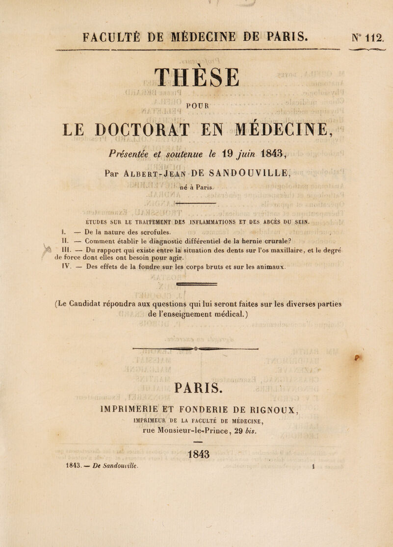 THÈSE POUR LE DOCTORAT EN MEDECINE, Présentée et soutenue le 19 juin 1843, Par Albert-Jean DE SANDOUVILLE, né à Paris. ETUDES SUR LE TRAITEMENT DES INFLAMMATIONS ET DES ABCES DU SEIN. I. — De la nature des scrofules. II. — Comment établir le diagnostic différentiel de la hernie crurale? III. — Du rapport qui existe entre la situation des dents sur l’os maxillaire, et le degré de force dont elles ont besoin pour agir. IV. — Des effets de la foudre sur les corps bruts et sur les animaux. (Le Candidat répondra aux questions qui lui seront faites sur les diverses parties de renseignement médical.) & PARIS. IMPRIMERIE ET FONDERIE DE R1GNOUX, IMPRIMEUR DE LA FACULTÉ DE MÉDECINE, rue Monsieur-le^Prince, 29 bis. 1843 1843, — De Sandouville.