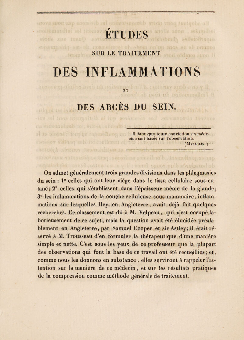 ÉTUDES SUR LE TRAITEMENT DES INFLAMMATIONS ET DES ABCÈS DU SEIN. Il faut que toute conviction en méde¬ cine soit basée sur l’observation. (Marjolin. ) On admet généralement trois grandes divisions dans les phlegmasies du sein : 1° celles qui ont leur siège dans le tissu cellulaire sous-cu¬ tané; 2° celles qui s’établissent dans l’épaisseur même de la glande ; 3° les inflammations de la coucbe celluleuse sous-mammaire, inflam¬ mations sur lesquelles Hey, en Angleterre, avait déjà fait quelques recherches. Ce classement est dû à M. Velpeau, qui s’est occupé la¬ borieusement de ce sujet; mais la question avait été élucidée préala¬ blement en Angleterre, par Samuel Cooper et sir Astley; il était ré¬ servé à M. Trousseau d’en formuler la thérapeutique d’une manière simple et nette. C’est sous les yeux de ce professeur que la plupart des observations qui font la base de ce travail ont été recueillies; et, comme nous les donnons en substance , elles serviront à rappeler l’at¬ tention sur la manière de ce médecin, et sur les résultats pratiques de la compression comme méthode générale de traitement.