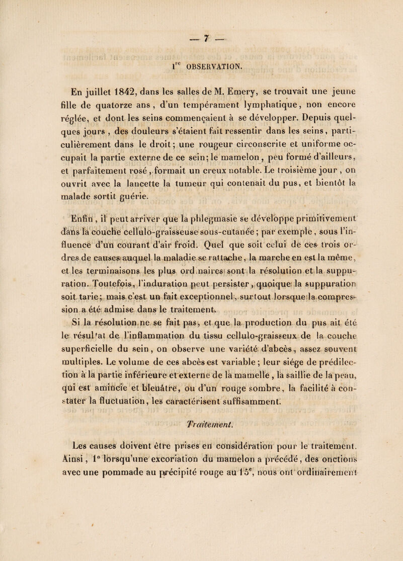 lre OBSERVATION. En juillet 1842, dans les salles de M. Emery, se trouvait une jeune fille de quatorze ans, d’un tempérament lymphatique, non encore réglée, et dont les seins commençaient à se développer. Depuis quel¬ ques jours , des douleurs s’étaient fait ressentir dans les seins, parti¬ culièrement dans le droit; une rougeur circonscrite et uniforme oc¬ cupait la partie externe de ce sein; le mamelon, peu formé d’ailleurs, et parfaitement rosé , formait un creux notable. Le troisième jour , on ouvrit avec la lancette la tumeur qui contenait du pus, et bientôt la malade sortit guérie. Enfin , il peut arriver que la phlegmasie se développe primitivement dans la couche celtulo-graisseuse sous-cutanée ; par exemple , sous l’in¬ fluence d’un courant d’air froid. Quel que soit celui de ces trois or- dres.de causes auquel la maladie se rattache, la marche en est la même, et les terminaisons les plus ordmaires sont la résolution et la suppu¬ ration. Toutefois, l’induration peut persister, quoique la suppuration soit tarie; mais c’est un fait exceptionnel, surtout lorsque la compres¬ sion a été admise dans le traitement. Si la résolution ne se fait pas, et que la production du pus ail été le résultat de l’inflammation du tissu celluîo-graisseux de la couche superficielle du sein, on observe une variété d’abcès, assez souvent multiples. Le volume de ces abcès est variable ; leur siège de prédilec¬ tion à la partie inférieure et externe de la mamelle , la saillie de la peau, qui est amincie et bleuâtre, ou d’un rouge sombre, la facilité à con¬ stater la fluctuation, les caractérisent suffisamment. Traitement. Les causes doivent être prises en considération pour le traitement. Ainsi, 1° lorsqu’une excoriation du mamelon a précédé, des onctions avec une pommade au précipité rouge au 15e, nous ont ordinairement