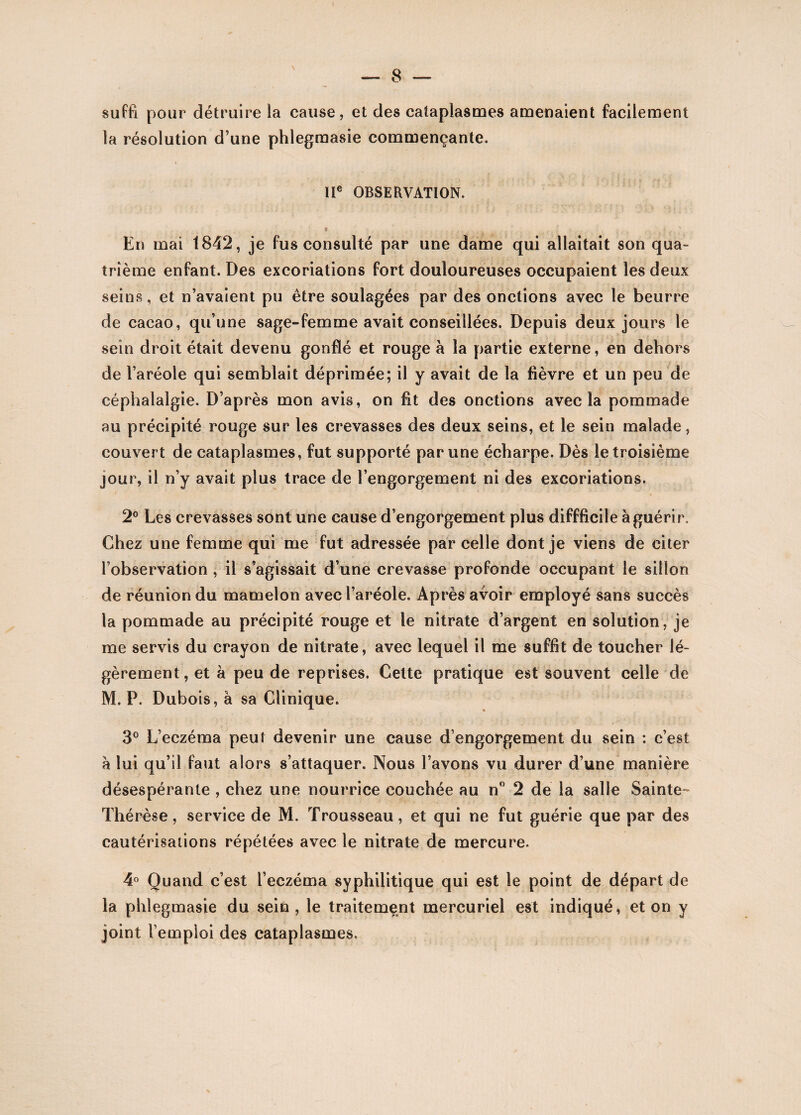 suffi pour détruire la cause, et des cataplasmes amenaient facilement la résolution d’une phlegmasie commençante. IIe OBSERVATION. s . , . r : ?  En mai 1842, je fus consulté par une dame qui allaitait son qua¬ trième enfant. Des excoriations fort douloureuses occupaient les deux seins, et n’avaient pu être soulagées par des onctions avec le beurre de cacao, qu’une sage-femme avait conseillées. Depuis deux jours le sein droit était devenu gonflé et rouge à la partie externe, en dehors de l’aréole qui semblait déprimée; il y avait de la fièvre et un peu de céphalalgie. D’après mon avis, on fit des onctions avec la pommade au précipité rouge sur les crevasses des deux seins, et le sein malade, couvert de cataplasmes, fut supporté par une écharpe. Dès le troisième jour, il n’y avait plus trace de l’engorgement ni des excoriations. 2° Les crevasses sont une cause d’engorgement plus diffficile à guérir. Chez une femme qui me fut adressée par celle dont je viens de citer l’observation , il s’agissait d’une crevasse profonde occupant le sillon de réunion du mamelon avec l’aréole. Après avoir employé sans succès la pommade au précipité rouge et le nitrate d’argent en solution, je me servis du crayon de nitrate, avec lequel il me suffit de toucher lé¬ gèrement , et à peu de reprises. Celte pratique est souvent celle de M. P. Dubois, à sa Clinique. 3° L’eczéma peut devenir une cause d’engorgement du sein : c’est a lui qu’il faut alors s’attaquer. Nous l’avons vu durer d’une manière désespérante , chez une nourrice couchée au n° 2 de la salle Sainte- Thérèse, service de M. Trousseau, et qui ne fut guérie que par des cautérisations répétées avec le nitrate de mercure. 4° Quand c’est l’eczéma syphilitique qui est le point de départ de la phlegmasie du sein, le traitement mercuriel est indiqué, et on y joint l’emploi des cataplasmes.