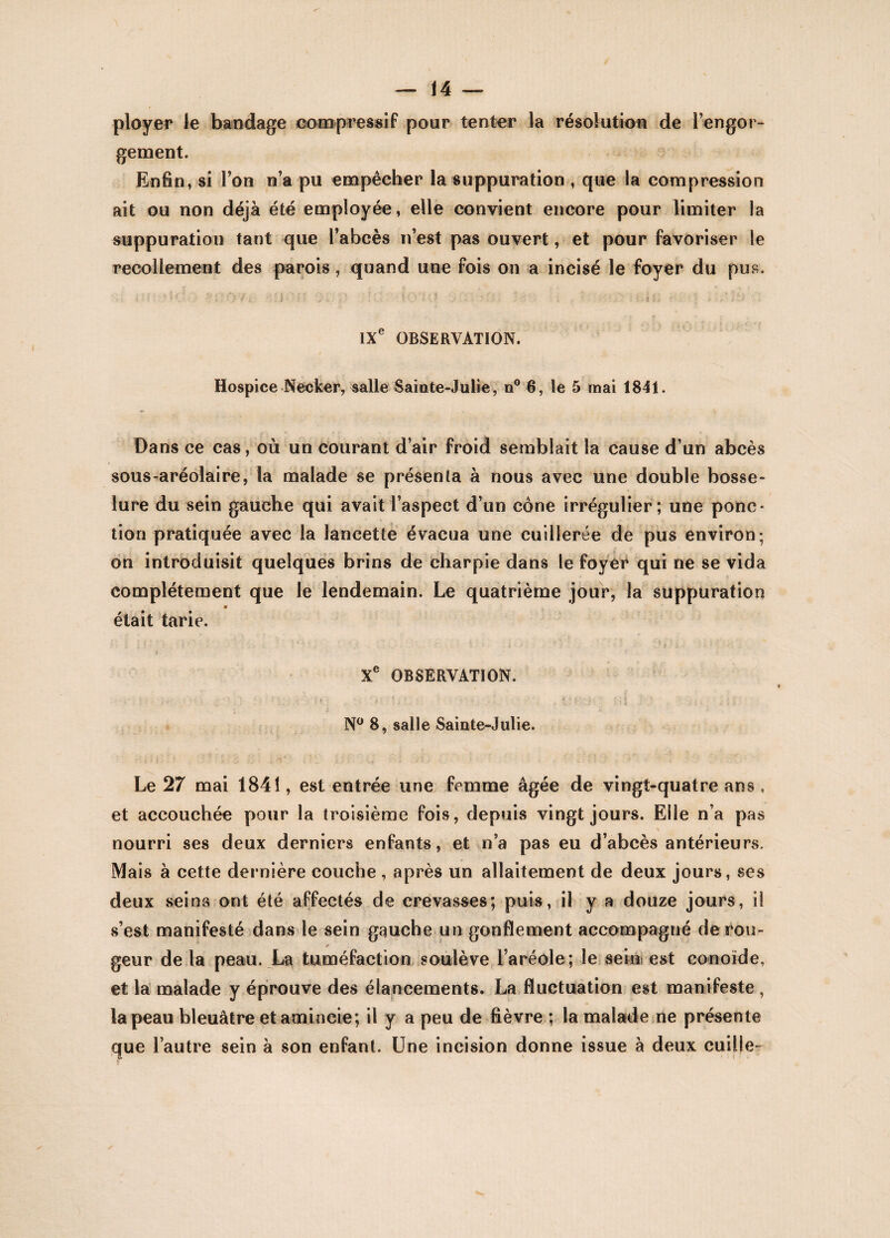 ployer le bandage compressif pour tenter la résolution de l’engor¬ gement. Enfin, si l’on n’a pu empêcher la suppuration , que la compression ait ou non déjà été employée, elle convient encore pour limiter la suppuration tant que l’abcès n’est pas ouvert, et pour favoriser le recollement des parois, quand une fois on a incisé le foyer du pus. sjkj g fj f) f.i ; • , ; | | i . IXe OBSERVATION. Hospice Necker, salle Sainte-Julie, n° 6, le 5 mai 1841. Dans ce cas, où un courant d’air froid semblait la cause d’un abcès sous-aréolaire, la malade se présenta à nous avec une double bosse¬ lure du sein gauche qui avait l’aspect d’un cône irrégulier; une ponc¬ tion pratiquée avec la lancette évacua une cuillerée de pus environ; on introduisit quelques brins de charpie dans le foyer qui ne se vida complètement que le lendemain. Le quatrième jour, la suppuration était tarie. Xe OBSERVATION. * ' . - N° 8, salle Sainte-Julie. Le 27 mai 1841, est entrée une femme âgée de vingt-quatre ans , et accouchée pour la troisième fois, depuis vingt jours. Elle n’a pas nourri ses deux derniers enfants, et n’a pas eu d’abcès antérieurs. Mais à cette dernière couche , après un allaitement de deux jours, ses deux seins ont été affectés de crevasses; puis, il y a douze jours, il s’est manifesté dans le sein gauche un gonflement accompagné derou- * geur delà peau. La tuméfaction soulève l’aréole; le sein est conoïde, et la malade y éprouve des élancements. La fluctuation est manifeste, la peau bleuâtre et amincie; il y a peu de fièvre ; la malade ne présente que l’autre sein à son enfant. Une incision donne issue à deux cuille-