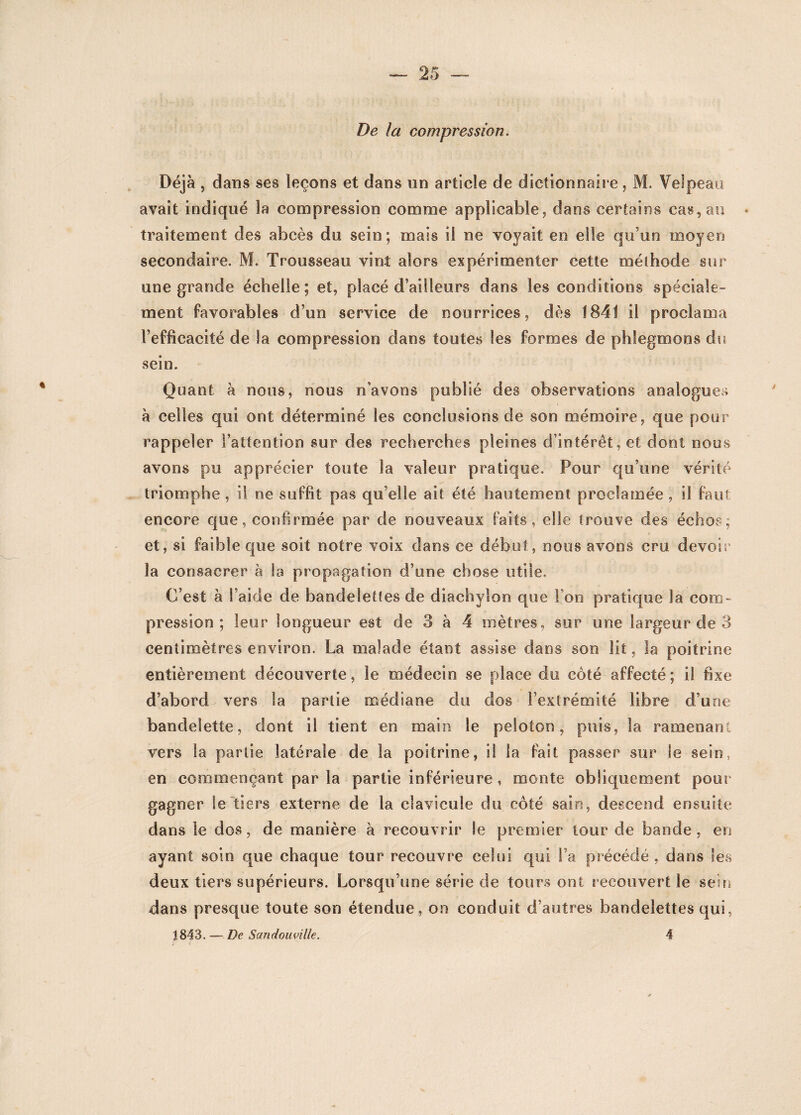 De la compression. Déjà , dans ses leçons et dans un article de dictionnaire, M. Velpeau avait indiqué la compression comme applicable, dans certains cas, au • traitement des abcès du sein; mais il ne voyait en elle qu’un moyen secondaire. M. Trousseau vint alors expérimenter cette méthode sur une grande échelle; et, placé d’ailleurs dans les conditions spéciale¬ ment favorables d’un service de nourrices, dès 1841 il proclama l’efficacité de la compression dans toutes les formes de phlegmons du sein. Quant à nous, nous n’avons publié des observations analogues à celles qui ont déterminé les conclusions de son mémoire, que pour rappeler l’attention sur des recherches pleines d’intérêt, et dont noos avons pu apprécier toute la valeur pratique. Pour qu’une vérité triomphe , il ne suffit pas qu’elle ait été hautement proclamée , il faut encore que, confirmée par de nouveaux faits, elle trouve des échos, et, si faible que soit notre voix dans ce début, nous avons cru devoir la consacrer à la propagation d’une chose utile. C’est à S’aide de bandelettes de diachylon que l’on pratique la com¬ pression ; leur longueur est de 3 à 4 mètres, sur une largeur de 3 centimètres environ. La malade étant assise dans son lit, la poitrine entièrement découverte, le médecin se place du côté affecté; il fixe d’abord vers la partie médiane du dos l’extrémité libre d’une bandelette, dont il tient en main le peloton, puis, la ramenant vers la partie latérale de la poitrine, il la fait passer sur le sein, en commençant par la partie inférieure, monte obliquement pour gagner le tiers externe de la clavicule du côté sain, descend ensuite dans le dos, de manière à recouvrir le premier tour de bande, en ayant soin que chaque tour recouvre celui qui l’a précédé , dans levS deux tiers supérieurs. Lorsqu’une série de tours ont recouvert le sein dans presque toute son étendue, on conduit d’autres bandelettes qui, 1843. — De Sandouville. 4