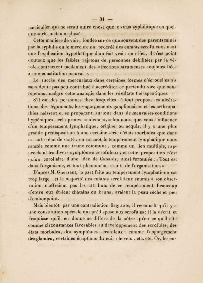 particulier qui ne serait autre chose que le virus syphilitique en quel¬ que sorte métamorphosé. Cette manière de voir, fondée sur ce que souvent des parents minés par la syphilis ou le mercure ont procréé des enfants scrofuleux, n’est que l’explication hypothétique d’un fait vrai : en effet, il n’est point douteux que les faibles rejetons de personnes débilitées par la vé¬ role contractent facilement des affections strumeuses toujours liées à une constitution mauvaise. Le succès des mercuriaux dans certaines for mes d’écrouelles n’a sans doute pas peu contribué à accréditer ce prétendu vice que nous rejetons, malgré cette analogie dans les résultats thérapeutiques. S’il est des personnes chez lesquelles, à tout propos , les ulcéra¬ tions des téguments, les engorgements ganglionaires et les arthropa- thies naissent et se propagent, surtout dans de mauvaises conditions hygiéniques, cela prouve seulement, selon nous, que, sous l’infltience d’un tempérament lymphatique, originel ou acquis, il y a une plus grande prédisposition à une certaine série d états morbides que dans un autre état de santé : en un mot, le tempérament lymphatique nous semble comme une trame commune, comme un lien multiple, rap¬ prochant les divers symptômes scrofuleux ; et cette proposition n’est qu’un corollaire d’une idée de Cabanis, ainsi formulée: «Tout est dans l’organisme, et tout phénomène résulte de l’organisation. » D’après M. Guersant, la part faite au tempérament lymphatique est trop large, et la majorité des enfants scrofuleux soumis à son obser¬ vation n’offraient pas les attributs de ce tempérament. Beaucoup d’entre eux étaient châtains ou bruns, avaient la peau sèche et peu d’embonpoint. Mais bientôt, par une contradiction flagrante, il reconnaît qu’il y a une constitution spéciale qui prédispose aux scrofules; il la décrit, et l'esquisse qu’il en donne ne diffère de la nôtre qu’en ce qu’il cite comme circonstances favorables au développement des scrofules, des états morbides, des symptômes scrofuleux ; comme l’engorgement des glandes, certaines éruptions du cuir chevelu , etc. etc. Or, les en-