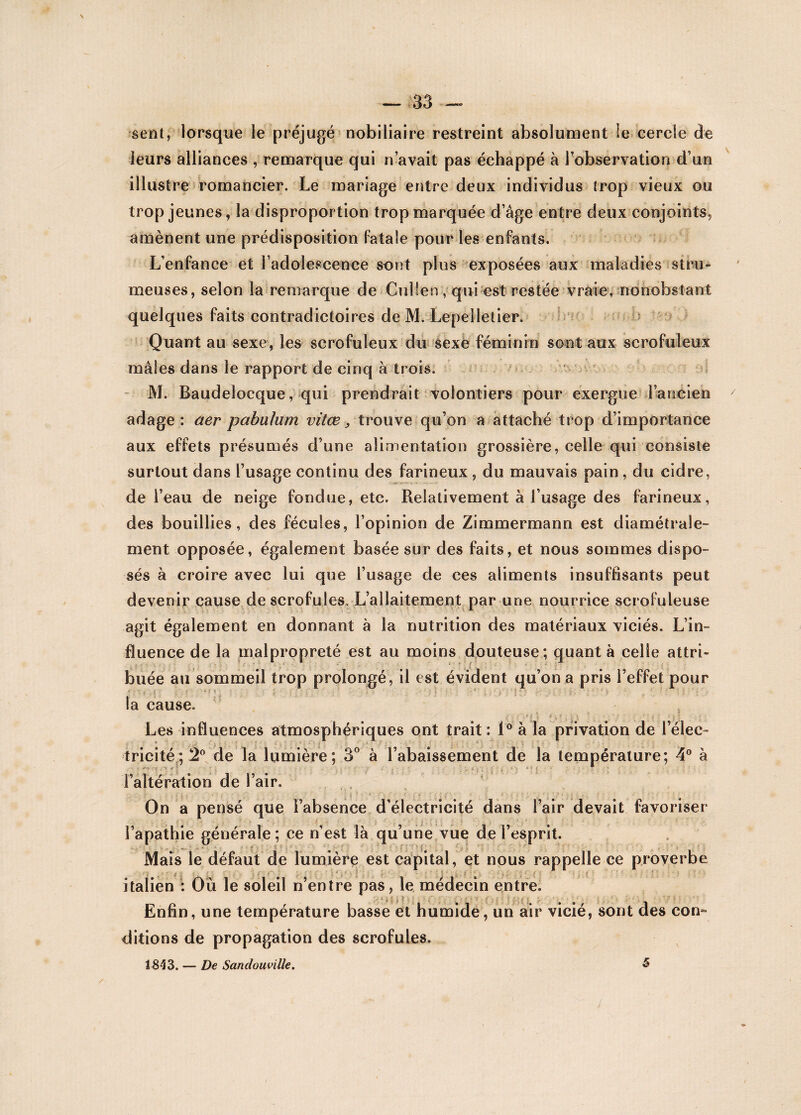 sent, lorsque le préjugé nobiliaire restreint absolument le cercle de leurs alliances , remarque qui n’avait pas échappé à l’observation d’un illustre romancier. Le mariage entre deux individus trop vieux ou trop jeunes, la disproportion trop marquée d’âge entre deux conjoints, amènent une prédisposition fatale pour les enfants. L’enfance et l’adolescence sont pins exposées aux maladies -siFu¬ meuses, selon la remarque de Cuîlerv, qui est restée vraie, nonobstant quelques faits contradictoires de M. Lepelletier, Quant au sexe, les scrofuleux du sexe féminin sont aux scrofuleux mâles dans le rapport de cinq à trois. f M. Baudeîocque, qui prendrait volontiers pour exergue■ l’ancien adage: aer pabulum vitœ, trouve qu’on a attaché trop d’importance aux effets présumés d’une alimentation grossière, celle qui consiste surtout dans l’usage continu des farineux, du mauvais pain, du cidre, de l’eau de neige fondue, etc. Relativement à l’usage des farineux, des bouillies, des fécules, l’opinion de Zimmermann est diamétrale¬ ment opposée, également basée sur des faits, et nous sommes dispo¬ sés à croire avec lui que l’usage de ces aliments insuffisants peut devenir cause de scrofules. L’allaitement par une nourrice scrofuleuse agit également en donnant à la nutrition des matériaux viciés. L’in¬ fluence de la malpropreté est au moins douteuse; quant à celle attri¬ buée au sommeil trop prolongé, il est évident qu’on a pris l’effet pour la cause. -• , f y i . v » • ; ■ » ; >. » Les influences atmosphériques ont trait : 1° à la privation de l’élec¬ tricité ; 2° de la lumière; 3° à l’abaissement de la température; 4° à l’altération de l’air. : - . * On a pensé que l’absence d’électricité dans l’air devait favoriser l’apathie générale ; ce n’est là qu’une vue de l’esprit. Mais le défaut de lumière est capital, et nous rappelle ce proverbe italien : Où le soleil n’entre pas, le médecin entre. Enfin, une température basse et humide, un air vicié, sont des con¬ ditions de propagation des scrofules. 1843. — De Sandouville. 5 \ / f