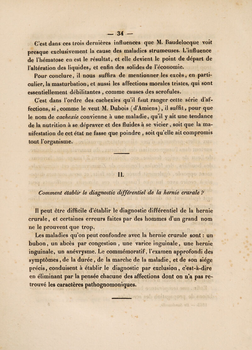 C’est dans ces trois dernières influences que M. Baudelocque voit presque exclusivement la cause des maladies strumeuses. L’influence de l’hématose en est le résultat, et elle devient le point de départ de l’altération des liquides, et enfin des solides de l’économie. Pour conclure, il nous suffira de mentionner les excès, en parti¬ culier, la masturbation, et aussi les affections morales tristes, qui sont essentiellement débilitantes , comme causes des scrofules. C’est dans l’ordre des cachexies qu’il faut ranger cette série d’af¬ fections, si,comme le veut M. Dubois (d’Amiens), il suffit, pour que le nom de cachexie convienne à une maladie, qu’il y ait une tendance de la nutrition à se dépraver et des fluides à se vicier , soit que la ma¬ nifestation de cet état ne fasse que poindre , soit qu’elle ait compromis tout l’organisme. IL ; ' ''4 Comment établir le diagnostic différentiel de la hernie crurale ? Il peut être difficile d’établir le diagnostic différentiel de la hernie crurale, et certaines erreurs faites par des hommes d’un grand nom ne le prouvent que trop. Les maladies qu’on peut confondre avec la hernie crurale sont : un bubon, un abcès par congestion, une varice inguinale, une hernie inguinale, un anévrysme. Le commémoratif, l’examen approfondi des symptômes, de la durée , de la marche de la maladie, et de son siège précis, conduisent à établir le diagnostic par exclusion, c’est-à-dire en éliminant par la pensée chacune des affections dont on n’a pas re~ trouvé les caractères pathognomoniques.