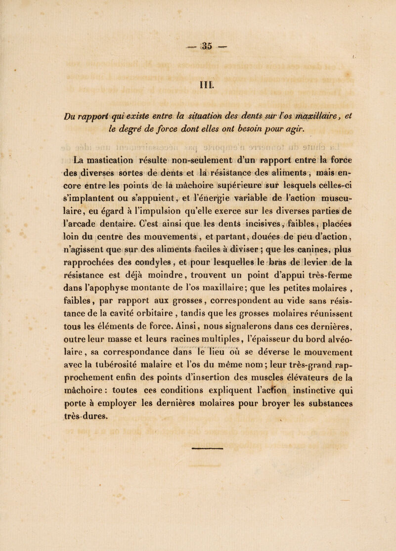 I IL Du rapport qui existe entre la situation des dents sur l’os maxillaire, et le degré de force dont elles ont besoin pour agir. <?> ■'■U: tnf.: , 3>iûq:ï:0'n ol'tyfh.o* uh sujhIo n. La mastication résulte non-seulement d’un rapport entre la force des diverses sortes de dents et la résistance des aliments, mais en- * * core entre les points de la mâchoire supérieure sur lesquels celles-ci s’implantent ou s’appuient, et l’énergie variable de l’action muscu¬ laire, eu égard à l’impulsion qu’elle exerce sur les diverses parties de l’arcade dentaire. C’est ainsi que les dents incisives, faibles, placées loin du centre des mouvements , et partant, douées de peu d’action, n’agissent que sur des aliments faciles à diviser ; que les canines, plus rapprochées des condyles, et pour lesquelles le bras de levier de la résistance est déjà moindre, trouvent un point d’appui très-ferme dans l’apophyse montante de l’os maxillaire; que les petites molaires , faibles, par rapport aux grosses, correspondent au vide sans résis¬ tance de la cavité orbitaire , tandis que les grosses molaires réunissent tous les éléments de force. Ainsi, nous signalerons dans ces dernières, outre leur masse et leurs racines multiples, l’épaisseur du bord alvéo¬ laire , sa correspondance dans le lieu ou se déverse le mouvement avec la tubérosité malaire et l’os du même nom; leur très-grand rap¬ prochement enfin des points d’insertion des muscles élévateurs de la mâchoire : toutes ces conditions expliquent Faction instinctive qui porte à employer les dernières molaires pour broyer les substances très dures. ♦ l