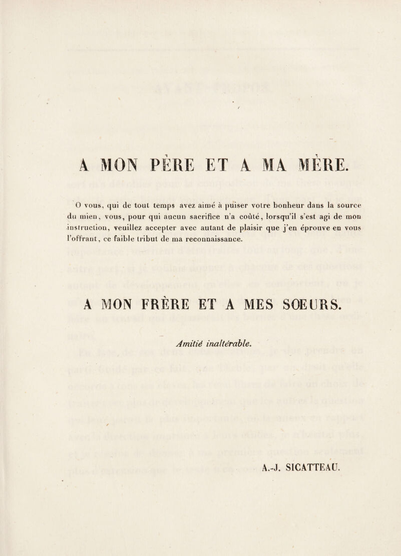 A MON PERE ET A MA MERE. O vous, qui de tout temps avez aimé à puiser voire bouheur dans la source du mien, vous, pour qui aucun sacrifice n’a coûté, lorsqu’il s’est agi de mon instruction, veuillez accepter avec autant de plaisir que j’en éprouve en vous l’offrant, ce faible tribut de ma reconnaissance. A MON FRÈRE ET A MES SOEURS. Amitié inaltérable. / A.-J. SICATTEAU.