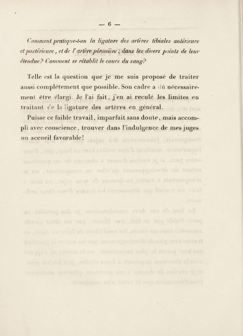 Comment pratique-t-on la ligature des artères tibiales antérieure et postérieure y et de F artère péronière, dans les divers points de leur étendue? Comment se rétablit le cours du sang? \ Telle est la question que je me suis proposé de traiter aussi complètement que possible. Son cadre a dû nécessaire¬ ment être élargi. Je l’ai fait, j'en ai reculé les limites en traitant ce la ligature des artères en général. Puisse ce faible travail, imparfait sans doute, mais accom¬ pli avec conscience, trouver dans l’indulgence de mes juges un accueil favorable!