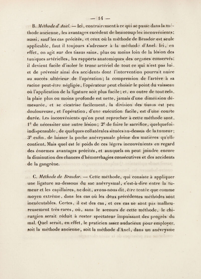 B. Méthode dAnel. — Ici, contrairement à ce qui se passe dans la mé¬ thode ancienne, les avantages excèdent de beaucoup les inconvénients; aussi, sauf les cas précités, et ceux où la méthode de Brasdor est seule applicable, faut il toujours s’adresser à la méthode d’Anei. Ici, en effet, on agit sur des tissus sains, plus ou moins loin de la lésion des tuniques artérielles, les rapports anatomiques des organes conservés; il devient facile d’isoler le tronc artériel de tout ce qui n’est pas lui. et de prévenir ainsi des accidents dont l’intervention pourrait nuire au succès ultérieur de l’opération; la compression de l’artère à sa racine peut-être négligée, l’opérateur peut choisir le point du vaisseau où l’application de la ligature soit plus facile; et, en outre de tout cela, la plaie plus ou moins profonde est nette, jamais d’une dimension dé¬ mesurée, et se cicatrise facilement, la division des tissus est peu douloureuse, et l’opération, d’une exécution facile, est d’une courte durée. Les inconvénients qu’on peut reprocher à cette méthode sont, 1° de nécessiter une autre lésion; 2° de faire le sacrifice, quelquefois indispensable, de quelques collatérales situées au-dessus de la tumeur; 3° enfin, de laisser la poche anévrysmale pleine des matières qu’elle contient. Mais quel est le poids de ces légers inconvénients en regard des énormes avantages précités, et auxquels on peut joindre encore la diminution des chances d’hémorrhagies consécutives et des accidents de la gangrène. G. Méthode de Brasdor. — Cette méthode, qui consiste à appliquer une ligature au-dessous du sac anévrysmal, c’est-à-dire entre la tu¬ meur et les capillaires, ne doit, avons-nous dit, être tentée que comme moyen extrême, dans les cas où les deux précédentes méthodes sont inexécutables. Certes, il est des cas, et ces cas ne sont pas malheu¬ reusement très-rares, où, sans le secours de cette méthode, le chi¬ rurgien serait réduit à rester spectateur impuissant des progrès du mal. Quel serait, en effet, le praticien assez audacieux pour employer, soit la méthode ancienne, soit la méthode d’Anel, dans un anévrysme